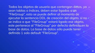 24
Todos los objetos de usuario que contengan datos, ya
sean tablas o índices, deben estar ligados a un
“FileGroup”, esto se puede deﬁnir al momento de
ejecutar la sentencia DDL de creación del objeto, si no
se indica a que “FileGroup” estará ligado ese objeto,
este pertenece al “FileGroup” por defecto deﬁnido en la
base de datos. La base de datos sólo puede tener
deﬁnido 1 solo default “FileGroup”.
 