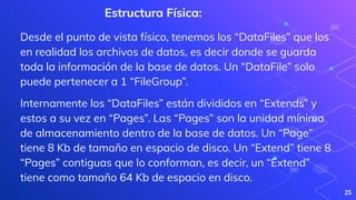 25
Estructura Física:
Desde el punto de vista físico, tenemos los “DataFiles” que los
en realidad los archivos de datos, es decir donde se guarda
toda la información de la base de datos. Un “DataFile” solo
puede pertenecer a 1 “FileGroup”.
Internamente los “DataFiles” están divididos en “Extends” y
estos a su vez en “Pages”. Las “Pages” son la unidad mínima
de almacenamiento dentro de la base de datos. Un “Page”
tiene 8 Kb de tamaño en espacio de disco. Un “Extend” tiene 8
“Pages” contiguas que lo conforman, es decir, un “Extend”
tiene como tamaño 64 Kb de espacio en disco.
 