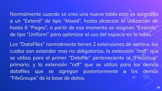 29
Normalmente cuando se crea una nueva tabla esta es asignada
a un “Extend” de tipo “Mixed”, hasta alcanzar la utilización de
hasta 8 “Pages”, a partir de ese momento se asignan “Extends”
de tipo “Uniform” para optimizar el uso del espacio en la tabla.
Los “DataFiles” normalmente tienen 2 extensiones de archivo, las
cuales son estandar mas no obligatorias, la extensión “mdf” que
se utiliza para el primer “Dataﬁle” perteneciente al “FileGroup”
primario, y la extensión “ndf” que se utiliza para los demás
dataﬁles que se agregan posteriormente a los demás
“FileGroups” de la base de datos.
 