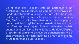 31
En el caso del “LogFile”, este no pertenece a un
“FileGroup” en especíﬁco, en cambio el archivo está
ligado directamente a la base de datos. Las bases de
datos de SQL Server solo pueden tener un solo
“LogFile” activo al mismo tiempo, si bien se pueden
crear múltiples “LogFiles” en la base de datos, solo uno
podrá ser escrito, ya que solo uno puede estar activo,
cuando este archivo se llene, la base de datos pasará
a escribir al siguiente archivo de transacciones, y así
sucesivamente. Por esta razón no es muy conveniente
ni útil tener más de un “LogFile”.
 