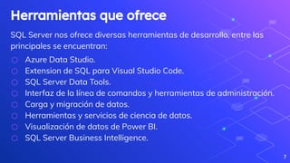 Herramientas que ofrece
SQL Server nos ofrece diversas herramientas de desarrollo, entre las
principales se encuentran:
⬡ Azure Data Studio.
⬡ Extension de SQL para Visual Studio Code.
⬡ SQL Server Data Tools.
⬡ Interfaz de la línea de comandos y herramientas de administración.
⬡ Carga y migración de datos.
⬡ Herramientas y servicios de ciencia de datos.
⬡ Visualización de datos de Power BI.
⬡ SQL Server Business Intelligence.
7
 