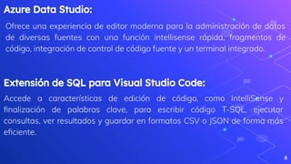 Azure Data Studio:
Ofrece una experiencia de editor moderna para la administración de datos
de diversas fuentes con una función intellisense rápida, fragmentos de
código, integración de control de código fuente y un terminal integrado.
8
Extensión de SQL para Visual Studio Code:
Accede a características de edición de código, como IntelliSense y
ﬁnalización de palabras clave, para escribir código T-SQL, ejecutar
consultas, ver resultados y guardar en formatos CSV o JSON de forma más
eﬁciente.
 