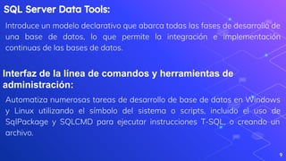 9
SQL Server Data Tools:
Introduce un modelo declarativo que abarca todas las fases de desarrollo de
una base de datos, lo que permite la integración e implementación
continuas de las bases de datos.
Interfaz de la línea de comandos y herramientas de
administración:
Automatiza numerosas tareas de desarrollo de base de datos en Windows
y Linux utilizando el símbolo del sistema o scripts, incluido el uso de
SqlPackage y SQLCMD para ejecutar instrucciones T-SQL, o creando un
archivo.
 