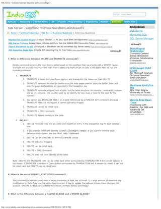 SQL Server - Common Interview Questions and Answers Page 2




                                                                                                                                                                    Search




       Aptitude ?      Reasoning ?       Verbal Ability       GK      Puzzles     Programming ?   Engineering   Medical ?   Interview   Online Test

                                                                                                                                             Ads by Google
        SQL Server - Common Interview Questions and Answers
                                                                                                                                             SQL Server
       @ : Home > Technical Interview > SQL Server Common Questions > Interview Questions
                                                                                                                                             Monitoring SQL
        Register for Cognos Forum Las Vegas October 21-25, 2012 Save $400 Off Registration www.ironsidegroup.com
                                                                                                                                             SQL Server Manager
        SQL Server Training Access Videos, Articles and More. Join the SSWUG.ORG Community Today! www.sswug.org

        Export SharePoint to SQL Live export of SharePoint lists to normalised SQL Server tables www.axioworks.com/SQList
                                                                                                                                             Multilingual
        JDE Reporting Made Easy Simplify JDE Reporting! Try for Free Today www.reportsnow.com
                                                                                                                                             WebCenter
                                                                                                                                             Translate Content
                                                                                                                                             Inside WebCenter
        7. What is difference between DELETE and TRUNCATE commands?                                                                          Lingotek Collaborative
                                                                                                                                             Translation
                                                                                                                                             lingotek.com/oracle
             Delete command removes the rows from a table based on the condition that we provide with a WHERE clause.
             Truncate will actually remove all the rows from a table and there will be no data in the table after we run the                 Web based OLAP
             truncate command.                                                                                                               Client
                                                                                                                                             for Microsoft Analysis
                 1.   TRUNCATE:                                                                                                              Services download
                                                                                                                                             Free Evaluation
                          1.   TRUNCATE is faster and uses fewer system and transaction log resources than DELETE.                           www.ReportPortal.com

                          2.   TRUNCATE removes the data by deallocating the data pages used to store the table's data, and
                               only the page deallocations are recorded in the transaction log.                                              Business Analytics
                                                                                                                                             MS
                          3.   TRUNCATE removes all rows from a table, but the table structure, its columns, constraints, indexes            One Year Degree
                               and so on, remains. The counter used by an identity for new rows is reset to the seed for the                 University of Texas
                                                                                                                                             www.mccombs.utexas.edu/…
                               column.

                          4.   You cannot use TRUNCATE TABLE on a table referenced by a FOREIGN KEY constraint. Because                      Oracle Free Real-
                               TRUNCATE TABLE is not logged, it cannot activate a trigger.                                                   Time
                                                                                                                                             monitoring with
                          5.   TRUNCATE cannot be rolled back.                                                                               Lab128 - for DBA and
                                                                                                                                             advanced DB
                          6.   TRUNCATE is DDL Command.                                                                                      developers
                                                                                                                                             www.lab128.com
                          7.   TRUNCATE Resets identity of the table

                 2.   DELETE:
                          1.   DELETE removes rows one at a time and records an entry in the transaction log for each deleted
                               row.

                          2.   If you want to retain the identity counter, use DELETE instead. If you want to remove table
                               definition and its data, use the DROP TABLE statement.

                          3.   DELETE Can be used with or without a WHERE clause

                          4.   DELETE Activates Triggers.

                          5.   DELETE can be rolled back.

                          6.   DELETE is DML Command.

                          7.   DELETE does not reset identity of the table.


              Note: DELETE and TRUNCATE both can be rolled back when surrounded by TRANSACTION if the current session is
              not closed. If TRUNCATE is written in Query Editor surrounded by TRANSACTION and if session is closed, it can not
              be rolled back but DELETE can be rolled back.



        8. When is the use of UPDATE_STATISTICS command?


              This command is basically used when a large processing of data has occurred. If a large amount of deletions any
              modification or Bulk Copy into the tables has occurred, it has to update the indexes to take these changes into
              account. UPDATE_STATISTICS updates the indexes on these tables accordingly.



        9. What is the difference between a HAVING CLAUSE and a WHERE CLAUSE?




http://www.indiabix.com/technical/sql-server-common-questions/2[08/29/2012 4:09:30 PM]
 