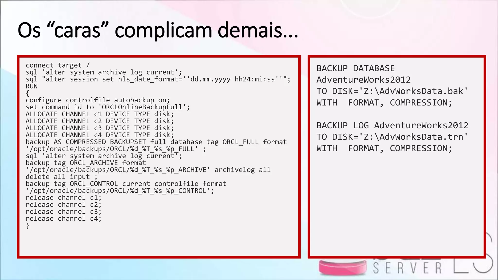 Os “caras” complicam demais...
connect target /
sql 'alter system archive log current';
sql "alter session set nls_date_format=''dd.mm.yyyy hh24:mi:ss''";
RUN
{
configure controlfile autobackup on;
set command id to 'ORCLOnlineBackupFull';
ALLOCATE CHANNEL c1 DEVICE TYPE disk;
ALLOCATE CHANNEL c2 DEVICE TYPE disk;
ALLOCATE CHANNEL c3 DEVICE TYPE disk;
ALLOCATE CHANNEL c4 DEVICE TYPE disk;
backup AS COMPRESSED BACKUPSET full database tag ORCL_FULL format
'/opt/oracle/backups/ORCL/%d_%T_%s_%p_FULL' ;
sql 'alter system archive log current';
backup tag ORCL_ARCHIVE format
'/opt/oracle/backups/ORCL/%d_%T_%s_%p_ARCHIVE' archivelog all
delete all input ;
backup tag ORCL_CONTROL current controlfile format
'/opt/oracle/backups/ORCL/%d_%T_%s_%p_CONTROL';
release channel c1;
release channel c2;
release channel c3;
release channel c4;
}
BACKUP DATABASE
AdventureWorks2012
TO DISK='Z:AdvWorksData.bak'
WITH FORMAT, COMPRESSION;
BACKUP LOG AdventureWorks2012
TO DISK='Z:AdvWorksData.trn'
WITH FORMAT, COMPRESSION;
 