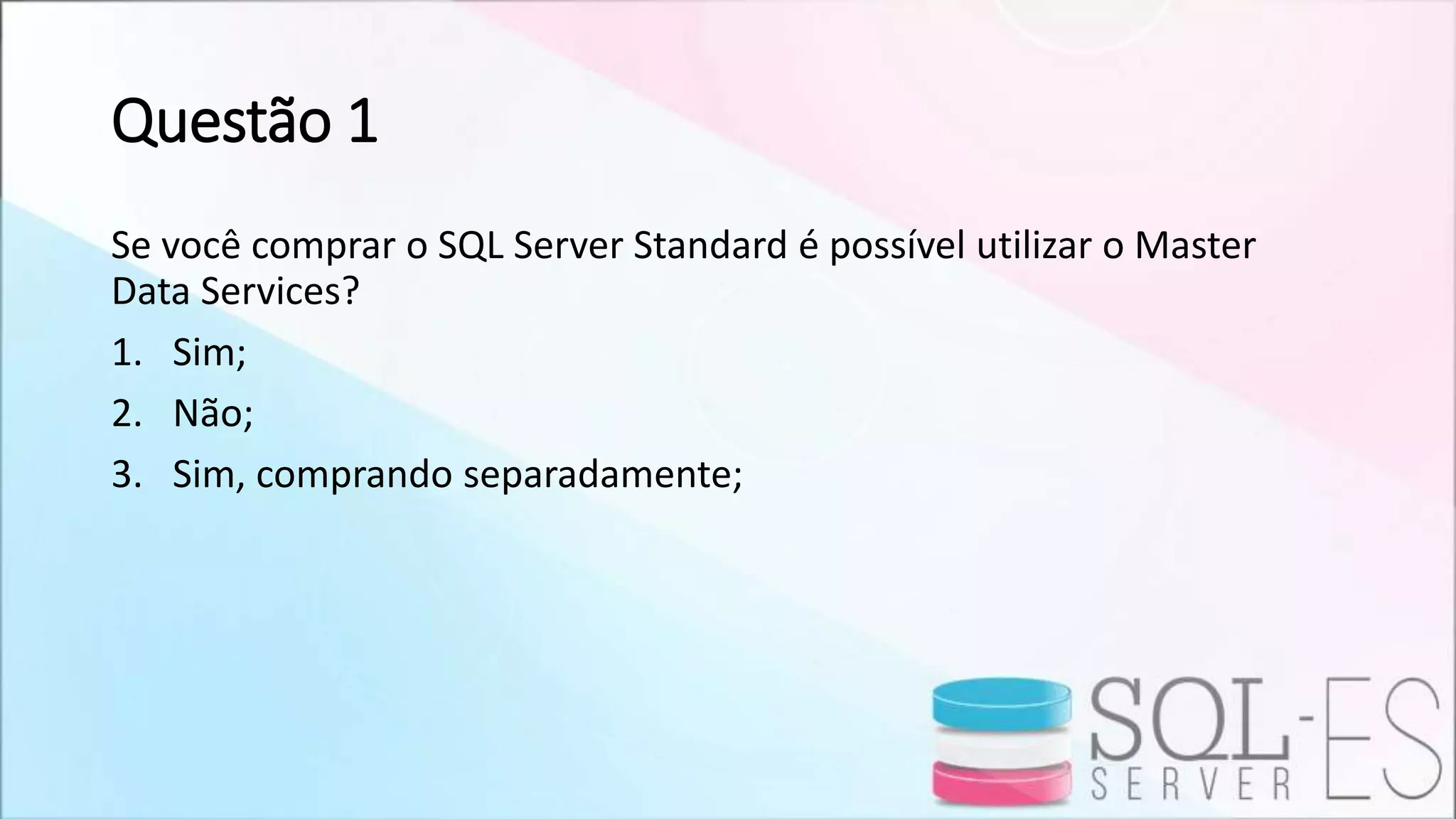 Questão 1
Se você comprar o SQL Server Standard é possível utilizar o Master
Data Services?
1. Sim;
2. Não;
3. Sim, comprando separadamente;
 