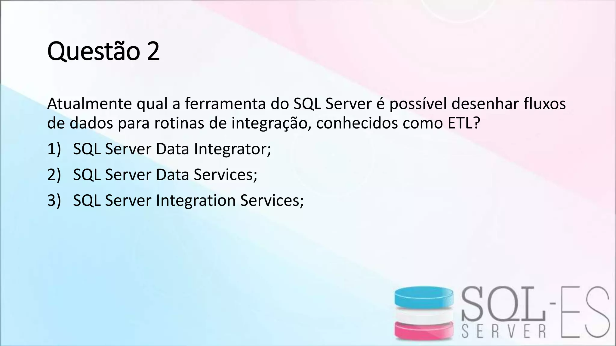 Questão 2
Atualmente qual a ferramenta do SQL Server é possível desenhar fluxos
de dados para rotinas de integração, conhecidos como ETL?
1) SQL Server Data Integrator;
2) SQL Server Data Services;
3) SQL Server Integration Services;
 