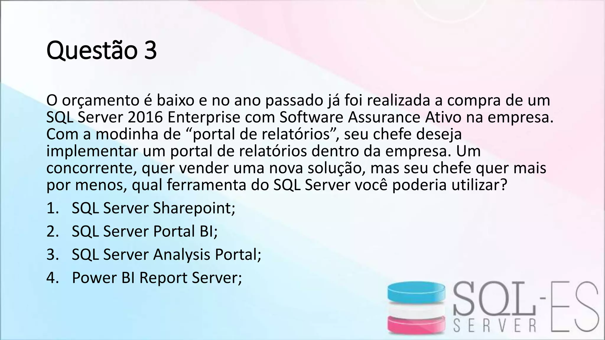 Questão 3
O orçamento é baixo e no ano passado já foi realizada a compra de um
SQL Server 2016 Enterprise com Software Assurance Ativo na empresa.
Com a modinha de “portal de relatórios”, seu chefe deseja
implementar um portal de relatórios dentro da empresa. Um
concorrente, quer vender uma nova solução, mas seu chefe quer mais
por menos, qual ferramenta do SQL Server você poderia utilizar?
1. SQL Server Sharepoint;
2. SQL Server Portal BI;
3. SQL Server Analysis Portal;
4. Power BI Report Server;
 