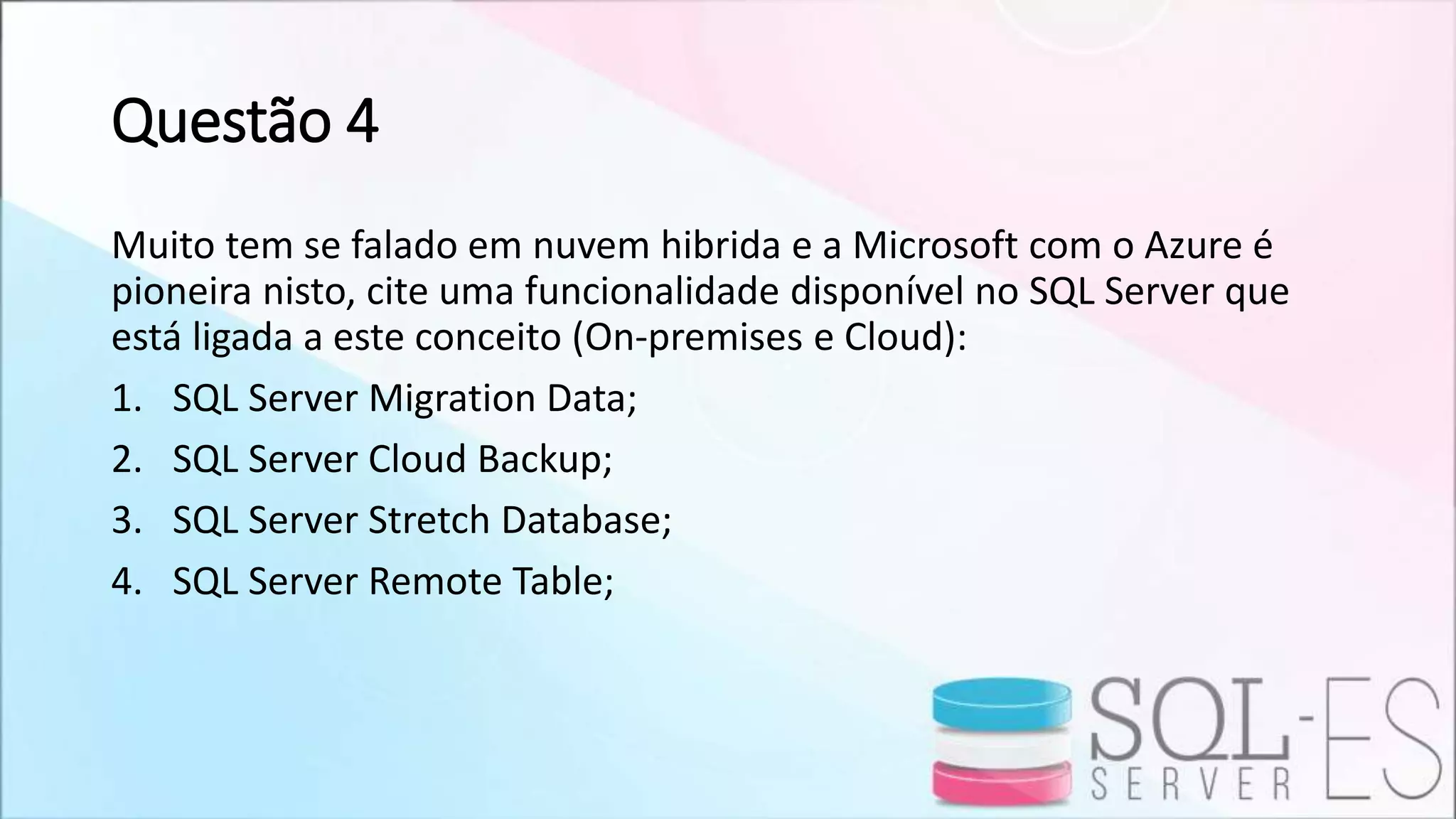 Questão 4
Muito tem se falado em nuvem hibrida e a Microsoft com o Azure é
pioneira nisto, cite uma funcionalidade disponível no SQL Server que
está ligada a este conceito (On-premises e Cloud):
1. SQL Server Migration Data;
2. SQL Server Cloud Backup;
3. SQL Server Stretch Database;
4. SQL Server Remote Table;
 