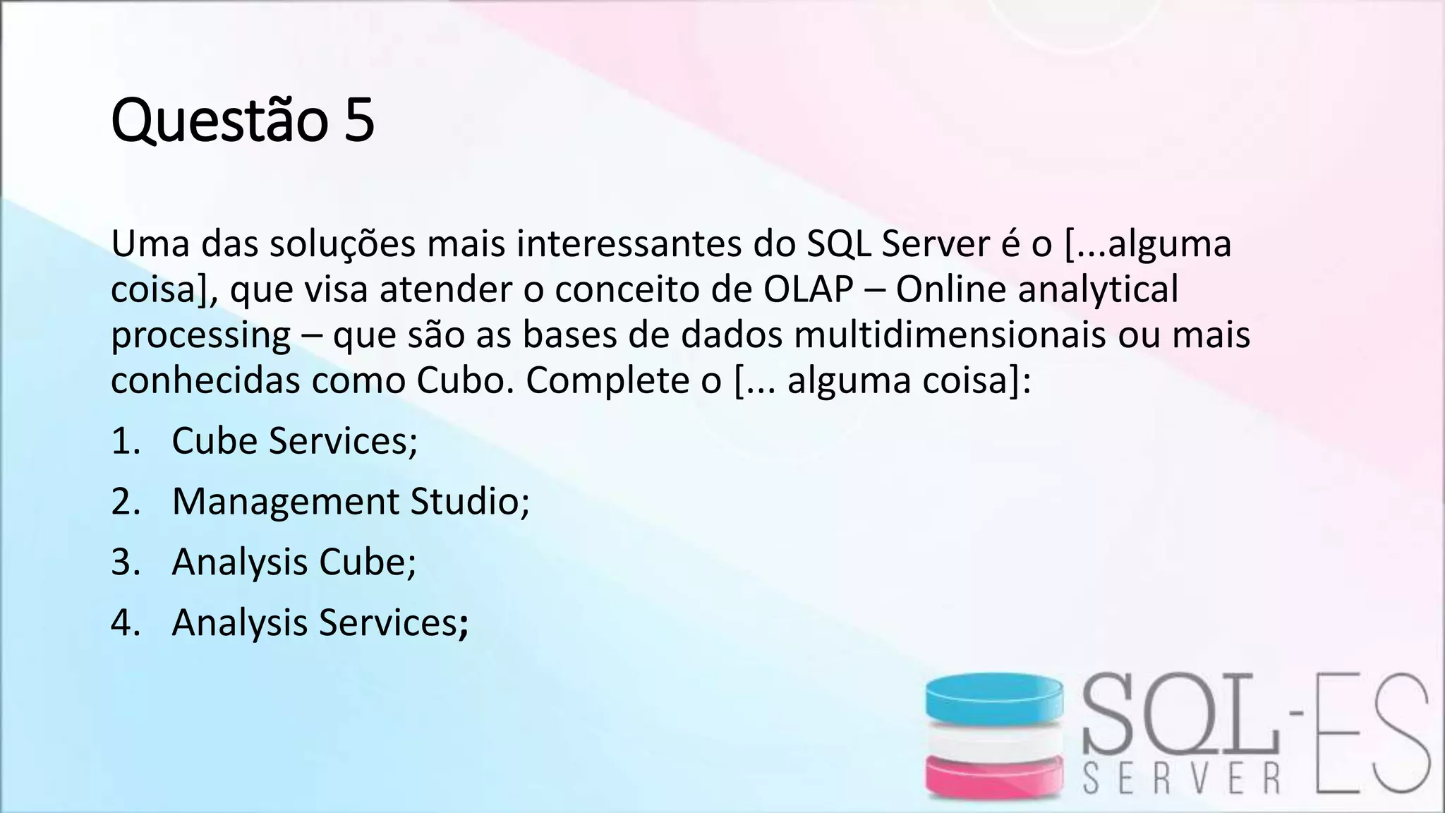 Questão 5
Uma das soluções mais interessantes do SQL Server é o [...alguma
coisa], que visa atender o conceito de OLAP – Online analytical
processing – que são as bases de dados multidimensionais ou mais
conhecidas como Cubo. Complete o [... alguma coisa]:
1. Cube Services;
2. Management Studio;
3. Analysis Cube;
4. Analysis Services;
 