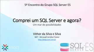 Comprei um SQL Server e agora?
Um mar de possibilidades
Vithor da Silva e Silva
MCT - Microsoft Certified Trainer
http://blog.vssti.com.br
5º Encontro do Grupo SQL Server ES
 