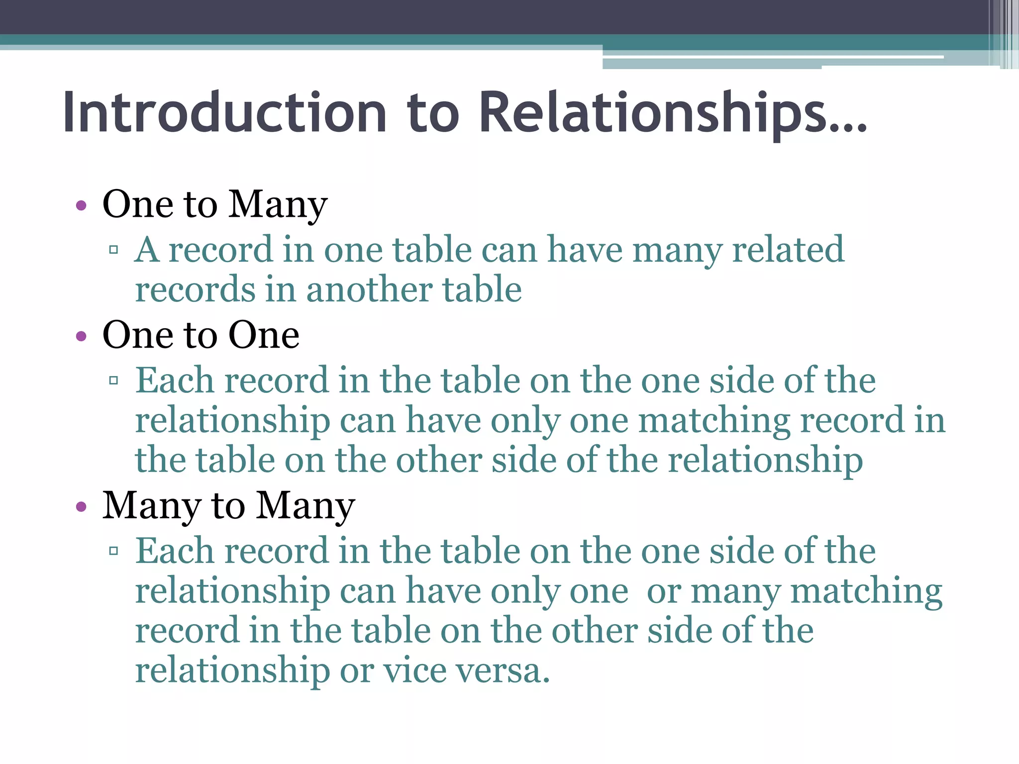 Introduction to Relationships…
• One to Many
▫ A record in one table can have many related
records in another table
• One to One
▫ Each record in the table on the one side of the
relationship can have only one matching record in
the table on the other side of the relationship
• Many to Many
▫ Each record in the table on the one side of the
relationship can have only one or many matching
record in the table on the other side of the
relationship or vice versa.
 