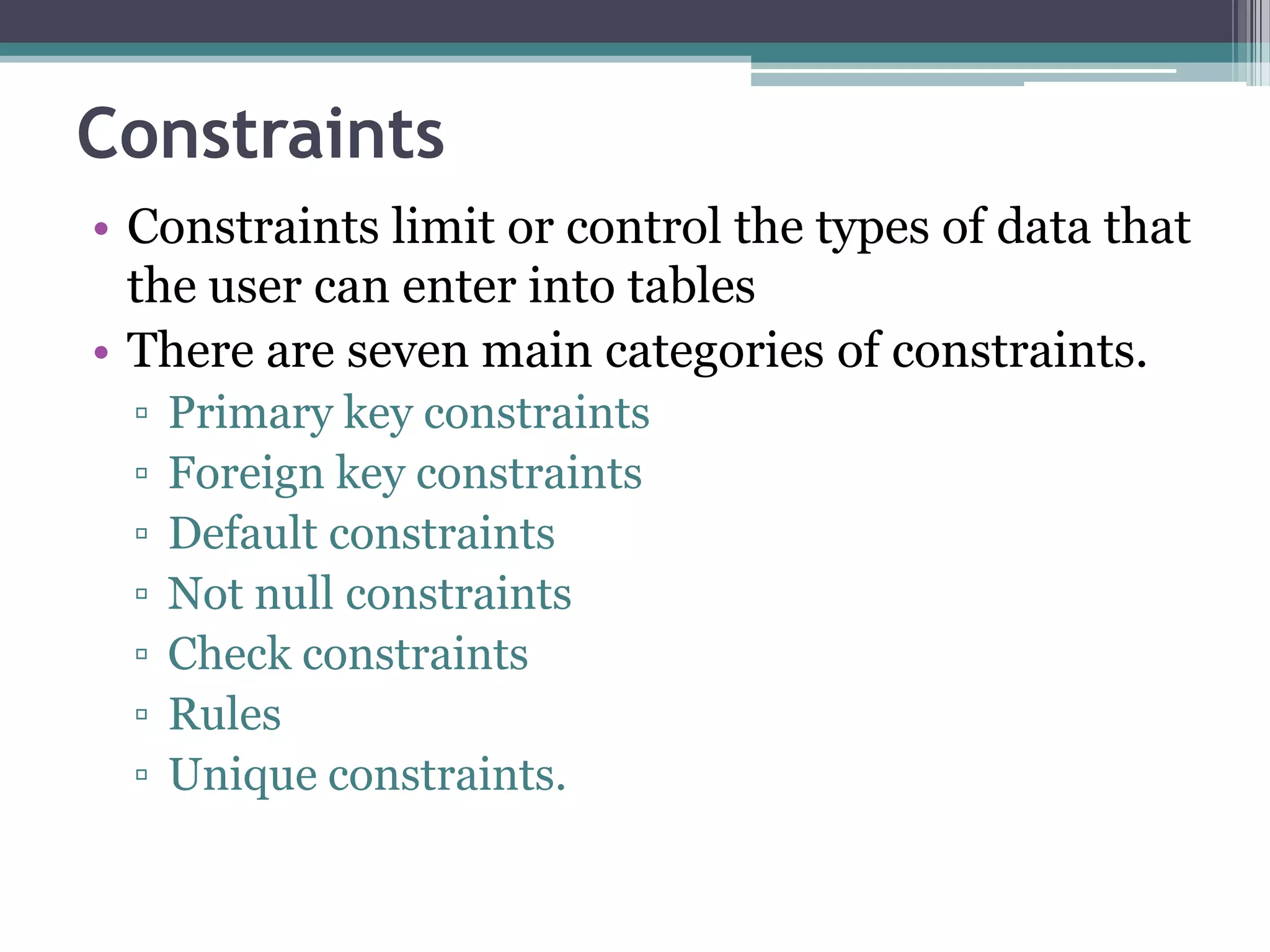 Constraints
• Constraints limit or control the types of data that
the user can enter into tables
• There are seven main categories of constraints.
▫ Primary key constraints
▫ Foreign key constraints
▫ Default constraints
▫ Not null constraints
▫ Check constraints
▫ Rules
▫ Unique constraints.
 