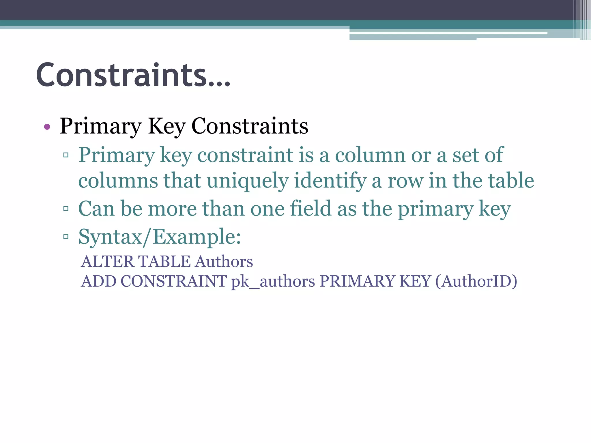 Constraints…
• Primary Key Constraints
▫ Primary key constraint is a column or a set of
columns that uniquely identify a row in the table
▫ Can be more than one field as the primary key
▫ Syntax/Example:
ALTER TABLE Authors
ADD CONSTRAINT pk_authors PRIMARY KEY (AuthorID)
 