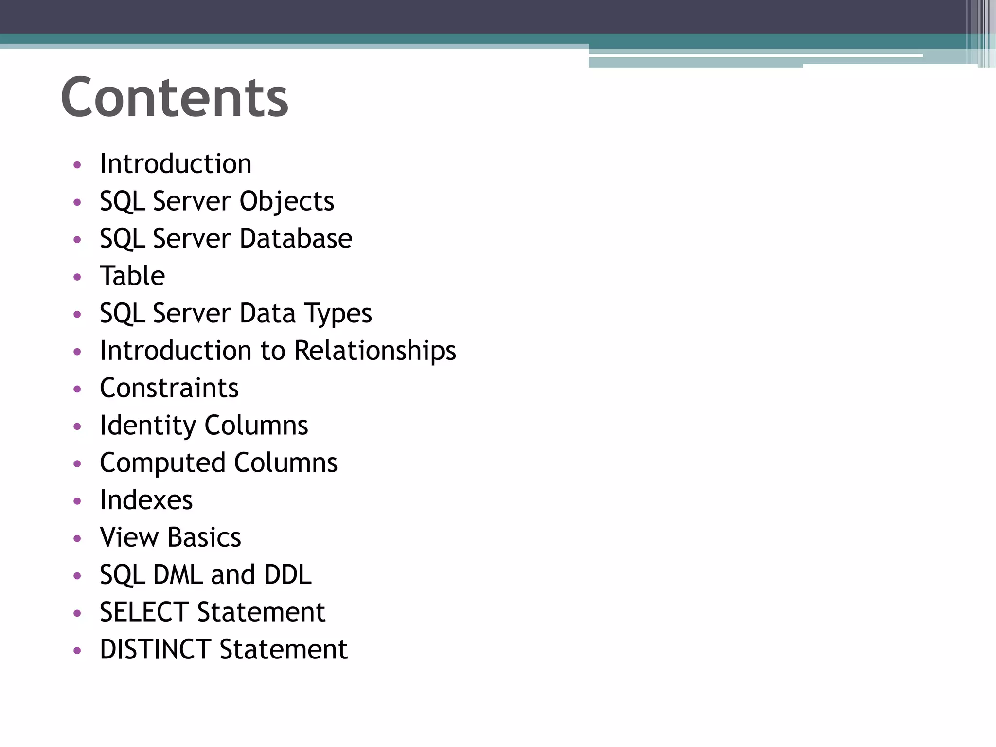 Contents
• Introduction
• SQL Server Objects
• SQL Server Database
• Table
• SQL Server Data Types
• Introduction to Relationships
• Constraints
• Identity Columns
• Computed Columns
• Indexes
• View Basics
• SQL DML and DDL
• SELECT Statement
• DISTINCT Statement
 