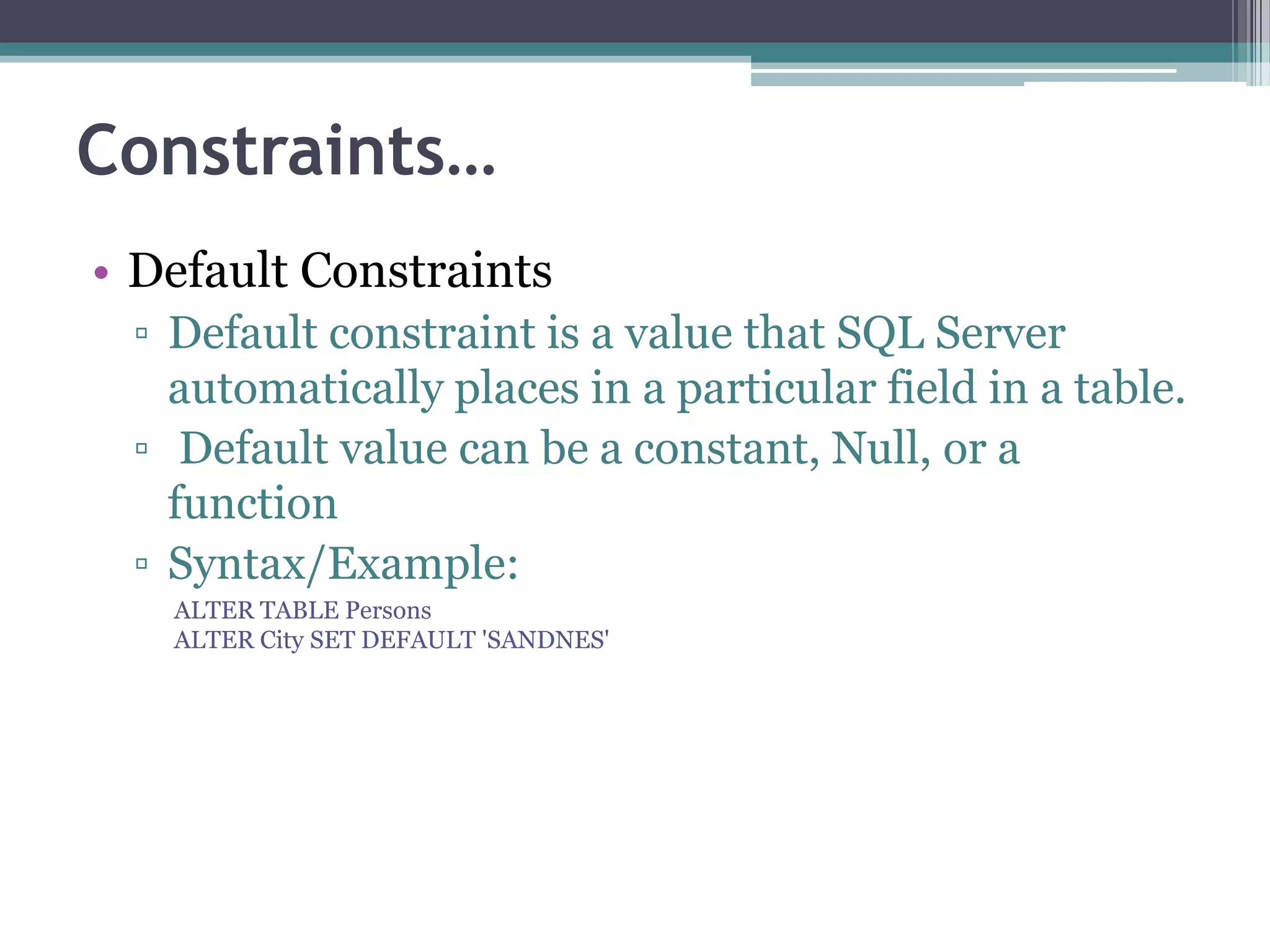 Constraints…
• Default Constraints
▫ Default constraint is a value that SQL Server
automatically places in a particular field in a table.
▫ Default value can be a constant, Null, or a
function
▫ Syntax/Example:
ALTER TABLE Persons
ALTER City SET DEFAULT 'SANDNES'
 
