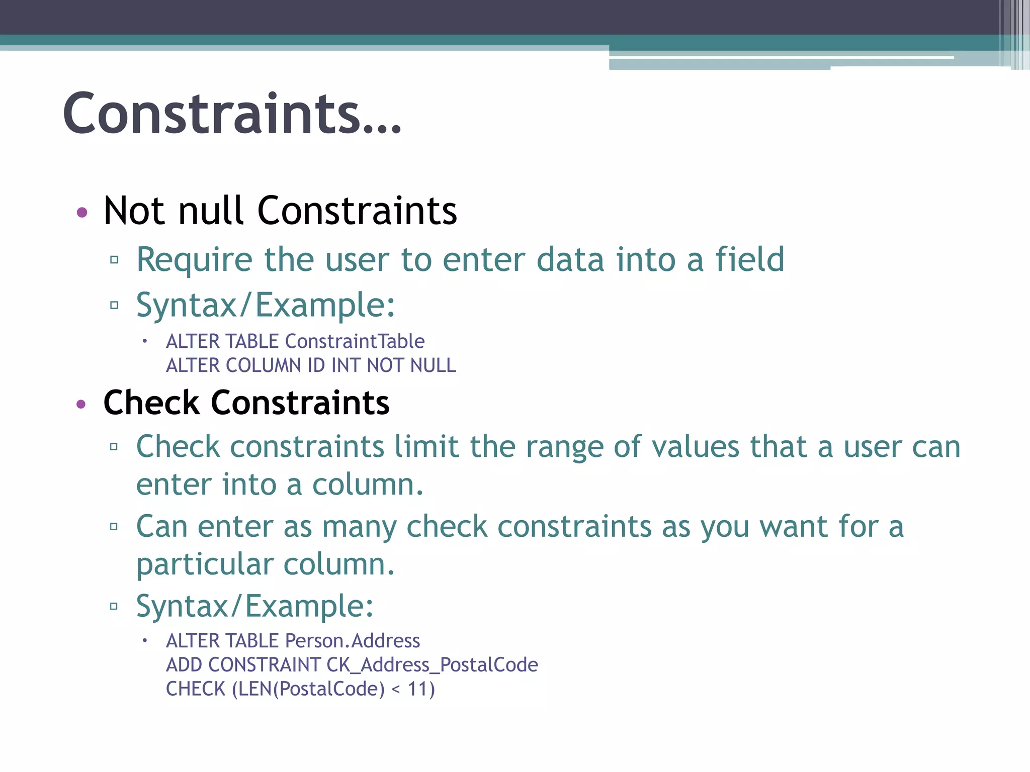Constraints…
• Not null Constraints
▫ Require the user to enter data into a field
▫ Syntax/Example:
 ALTER TABLE ConstraintTable
ALTER COLUMN ID INT NOT NULL
• Check Constraints
▫ Check constraints limit the range of values that a user can
enter into a column.
▫ Can enter as many check constraints as you want for a
particular column.
▫ Syntax/Example:
 ALTER TABLE Person.Address
ADD CONSTRAINT CK_Address_PostalCode
CHECK (LEN(PostalCode) < 11)
 