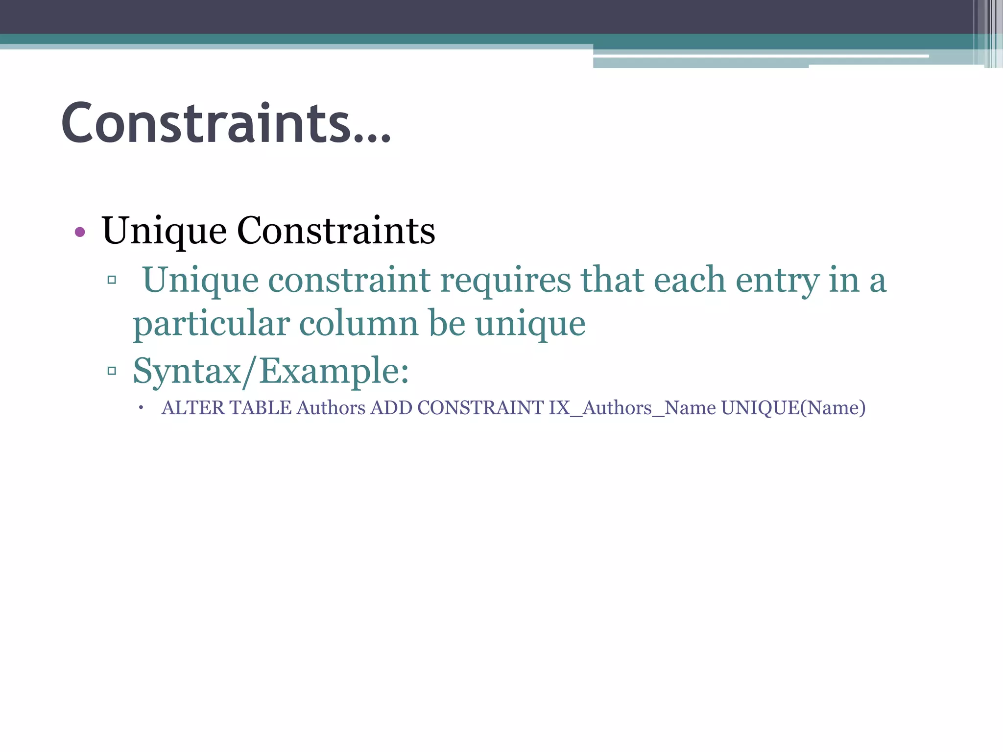 Constraints…
• Unique Constraints
▫ Unique constraint requires that each entry in a
particular column be unique
▫ Syntax/Example:
 ALTER TABLE Authors ADD CONSTRAINT IX_Authors_Name UNIQUE(Name)
 