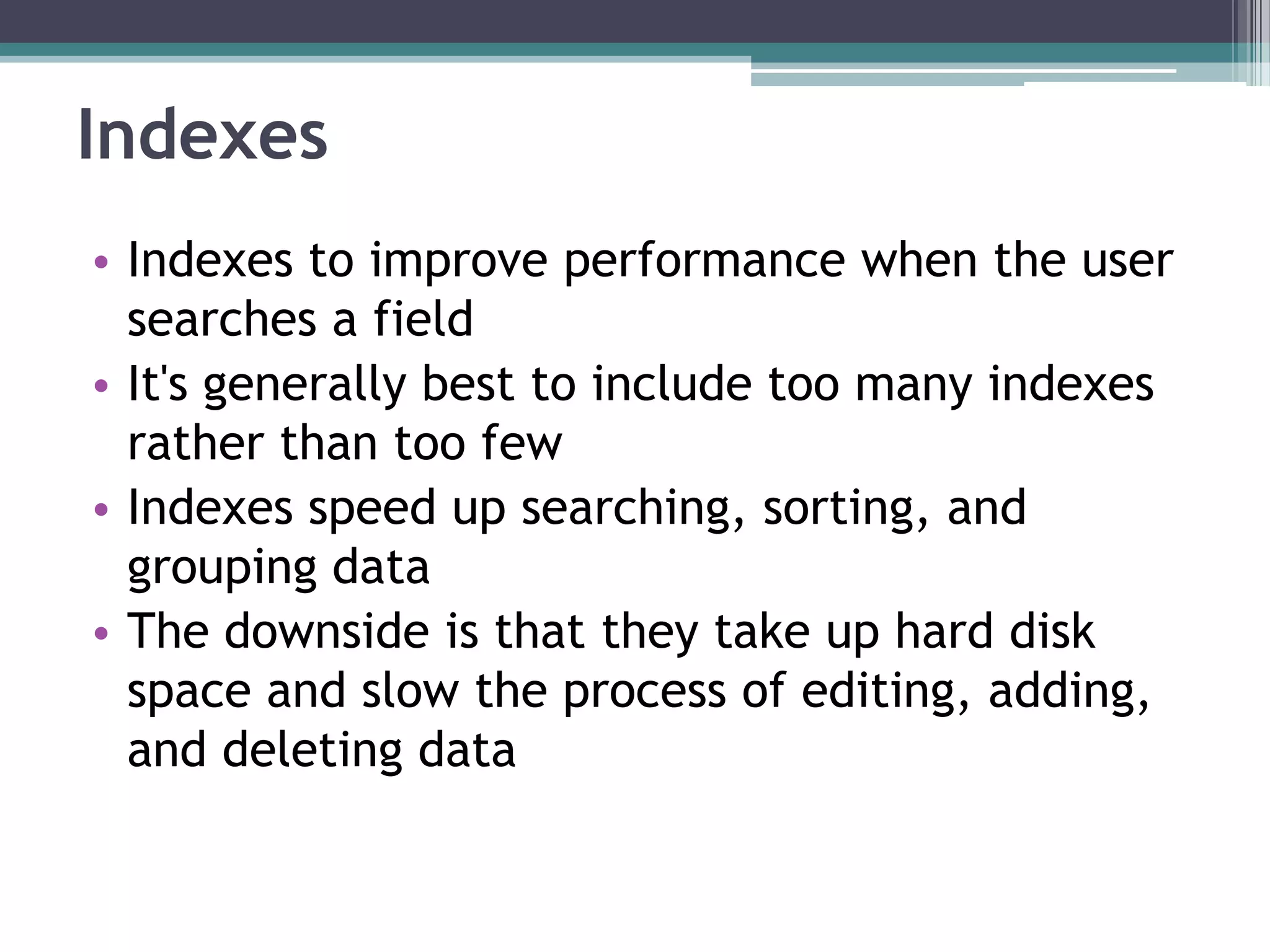 Indexes
• Indexes to improve performance when the user
searches a field
• It's generally best to include too many indexes
rather than too few
• Indexes speed up searching, sorting, and
grouping data
• The downside is that they take up hard disk
space and slow the process of editing, adding,
and deleting data
 