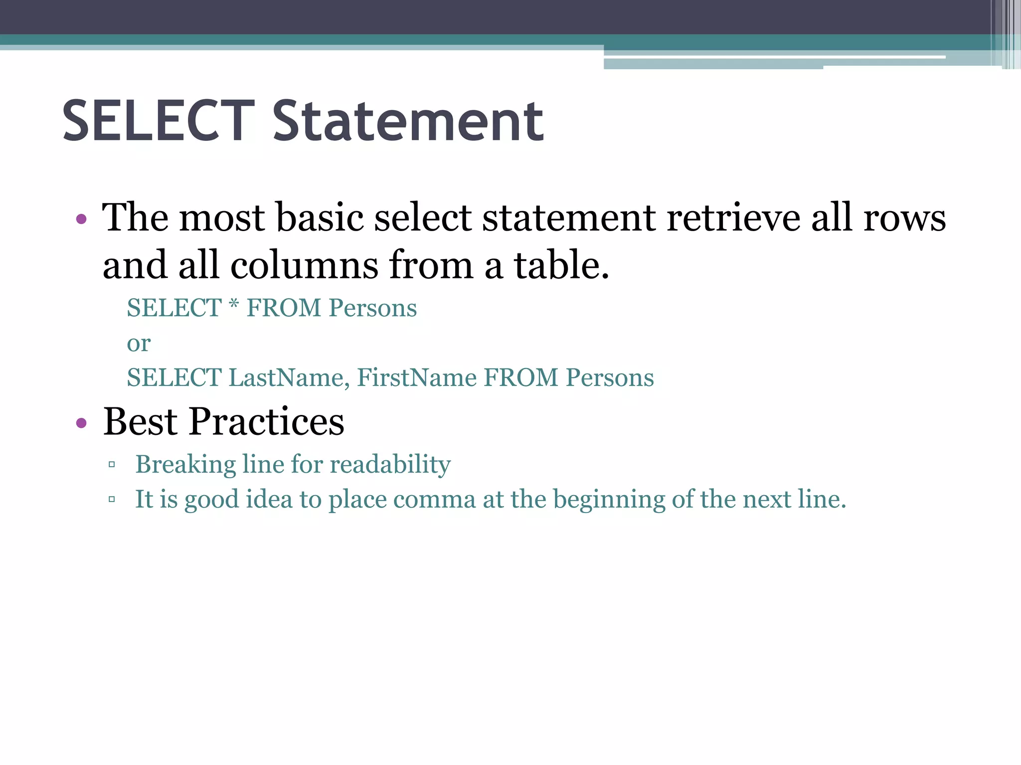 SELECT Statement
• The most basic select statement retrieve all rows
and all columns from a table.
SELECT * FROM Persons
or
SELECT LastName, FirstName FROM Persons
• Best Practices
▫ Breaking line for readability
▫ It is good idea to place comma at the beginning of the next line.
 