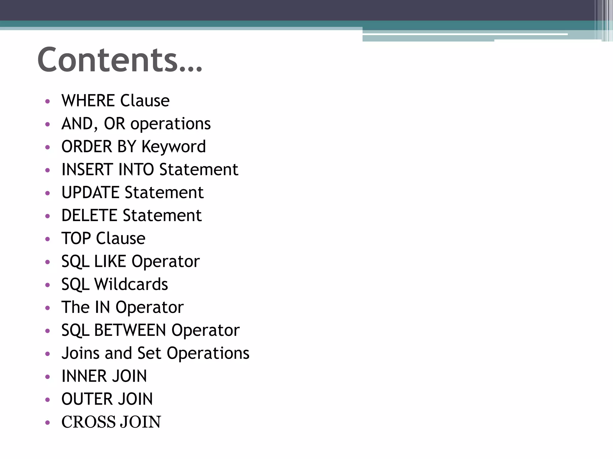 Contents…
• WHERE Clause
• AND, OR operations
• ORDER BY Keyword
• INSERT INTO Statement
• UPDATE Statement
• DELETE Statement
• TOP Clause
• SQL LIKE Operator
• SQL Wildcards
• The IN Operator
• SQL BETWEEN Operator
• Joins and Set Operations
• INNER JOIN
• OUTER JOIN
• CROSS JOIN
 
