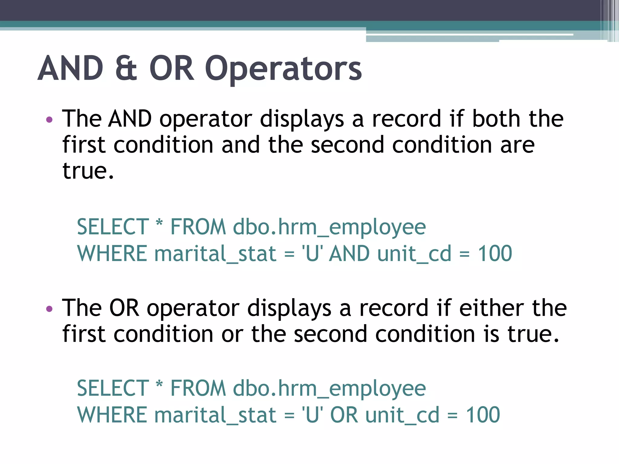 AND & OR Operators
• The AND operator displays a record if both the
first condition and the second condition are
true.
SELECT * FROM dbo.hrm_employee
WHERE marital_stat = 'U' AND unit_cd = 100
• The OR operator displays a record if either the
first condition or the second condition is true.
SELECT * FROM dbo.hrm_employee
WHERE marital_stat = 'U' OR unit_cd = 100
 