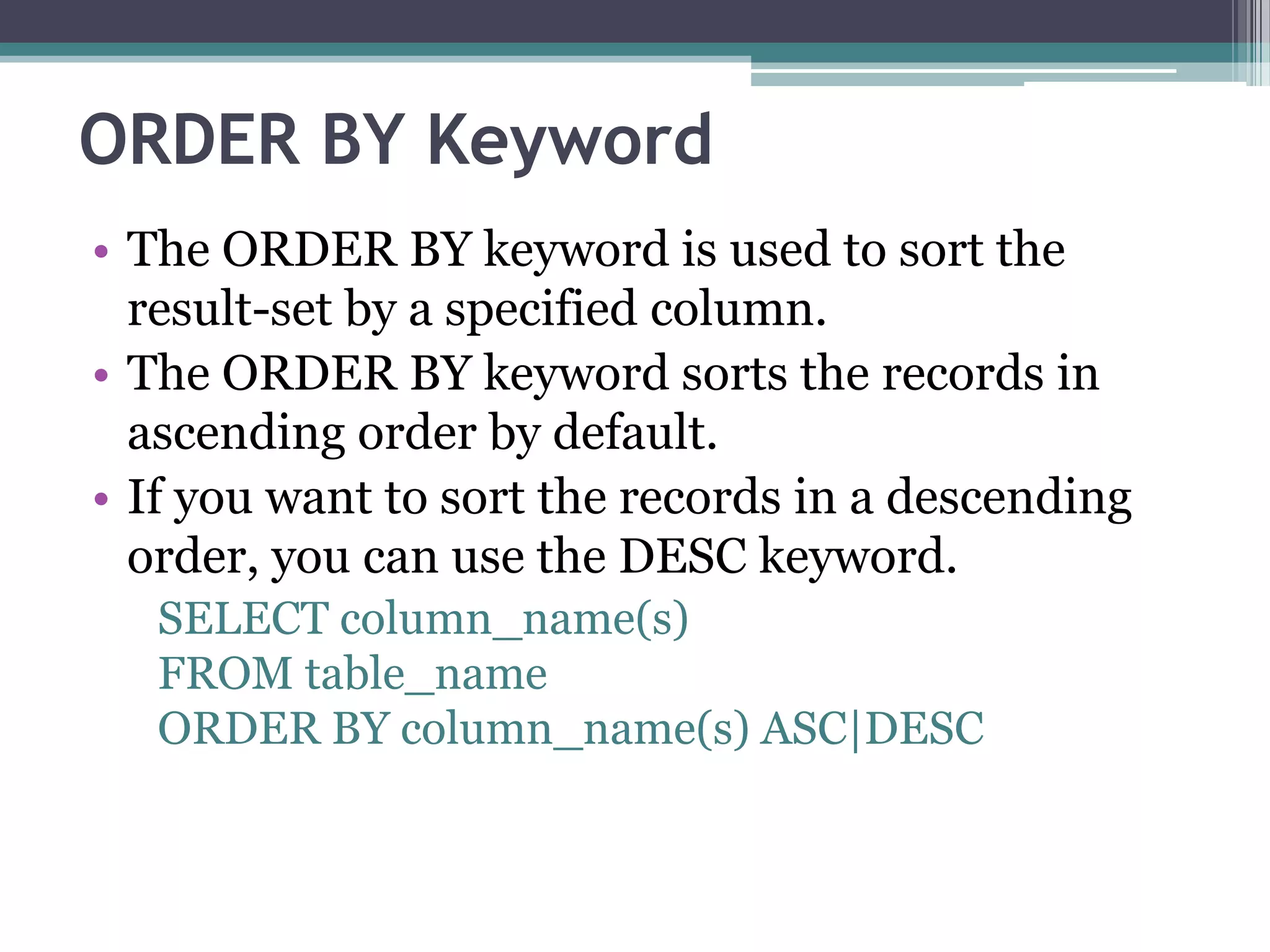 ORDER BY Keyword
• The ORDER BY keyword is used to sort the
result-set by a specified column.
• The ORDER BY keyword sorts the records in
ascending order by default.
• If you want to sort the records in a descending
order, you can use the DESC keyword.
SELECT column_name(s)
FROM table_name
ORDER BY column_name(s) ASC|DESC
 