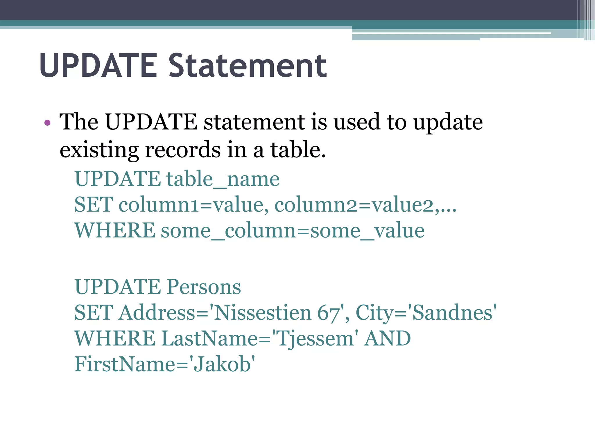 UPDATE Statement
• The UPDATE statement is used to update
existing records in a table.
UPDATE table_name
SET column1=value, column2=value2,...
WHERE some_column=some_value
UPDATE Persons
SET Address='Nissestien 67', City='Sandnes'
WHERE LastName='Tjessem' AND
FirstName='Jakob'
 