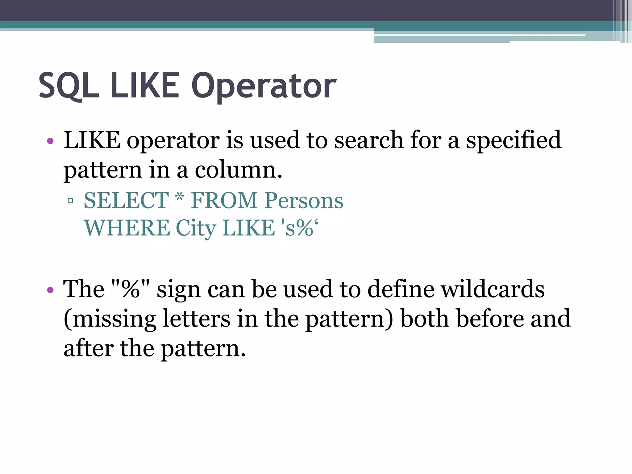 SQL LIKE Operator
• LIKE operator is used to search for a specified
pattern in a column.
▫ SELECT * FROM Persons
WHERE City LIKE 's%‘
• The "%" sign can be used to define wildcards
(missing letters in the pattern) both before and
after the pattern.
 