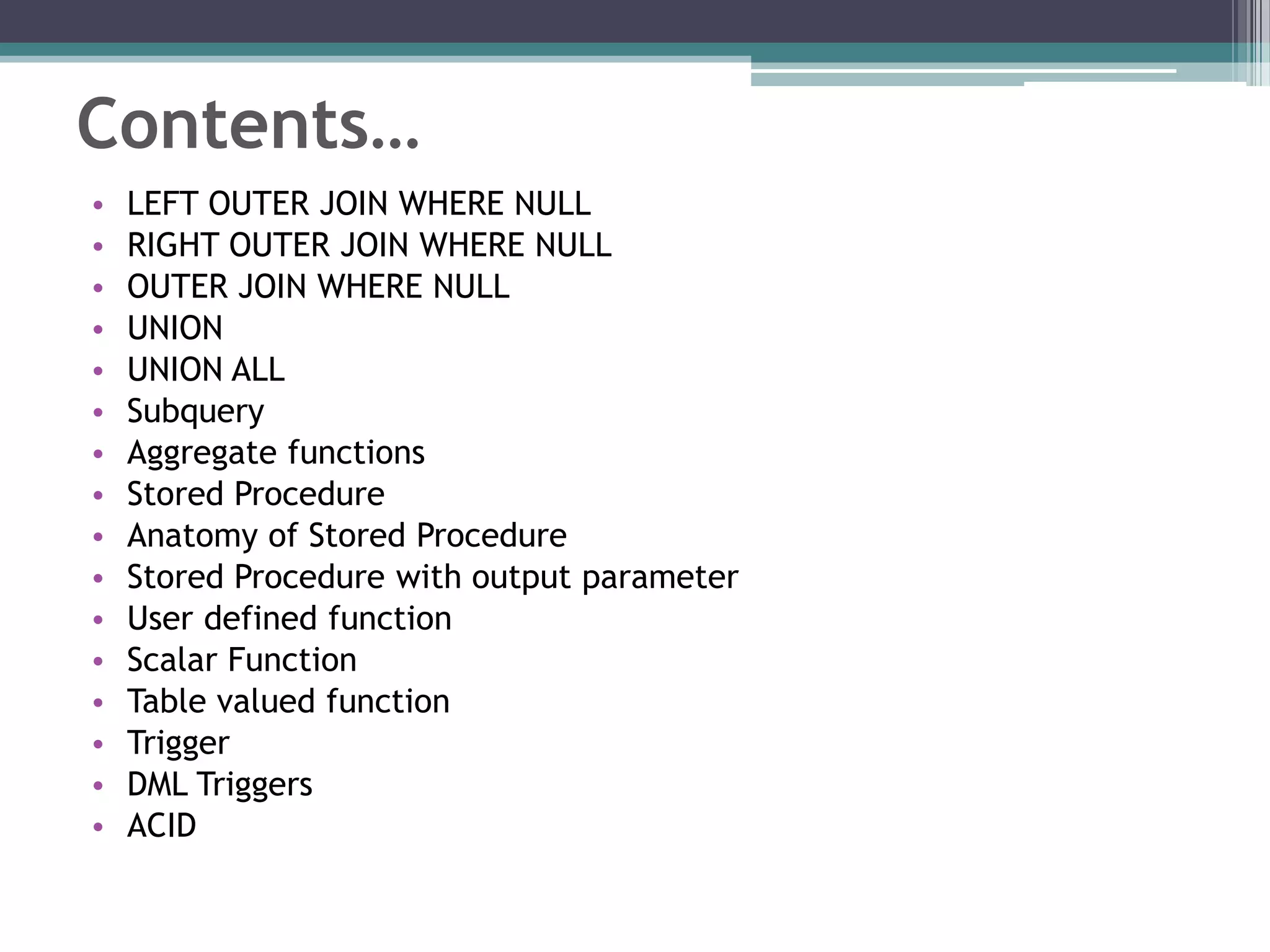 Contents…
• LEFT OUTER JOIN WHERE NULL
• RIGHT OUTER JOIN WHERE NULL
• OUTER JOIN WHERE NULL
• UNION
• UNION ALL
• Subquery
• Aggregate functions
• Stored Procedure
• Anatomy of Stored Procedure
• Stored Procedure with output parameter
• User defined function
• Scalar Function
• Table valued function
• Trigger
• DML Triggers
• ACID
 