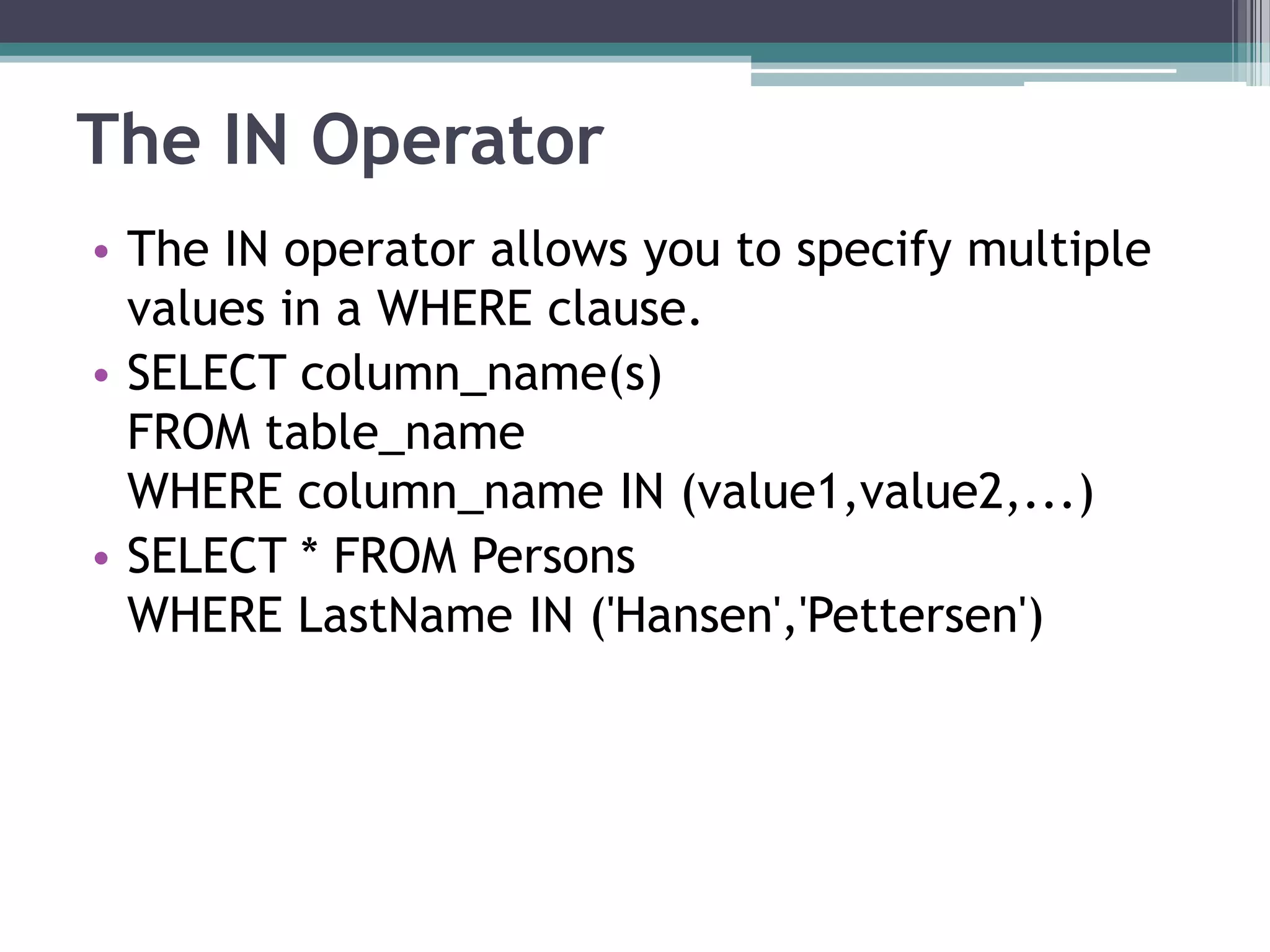 The IN Operator
• The IN operator allows you to specify multiple
values in a WHERE clause.
• SELECT column_name(s)
FROM table_name
WHERE column_name IN (value1,value2,...)
• SELECT * FROM Persons
WHERE LastName IN ('Hansen','Pettersen')
 