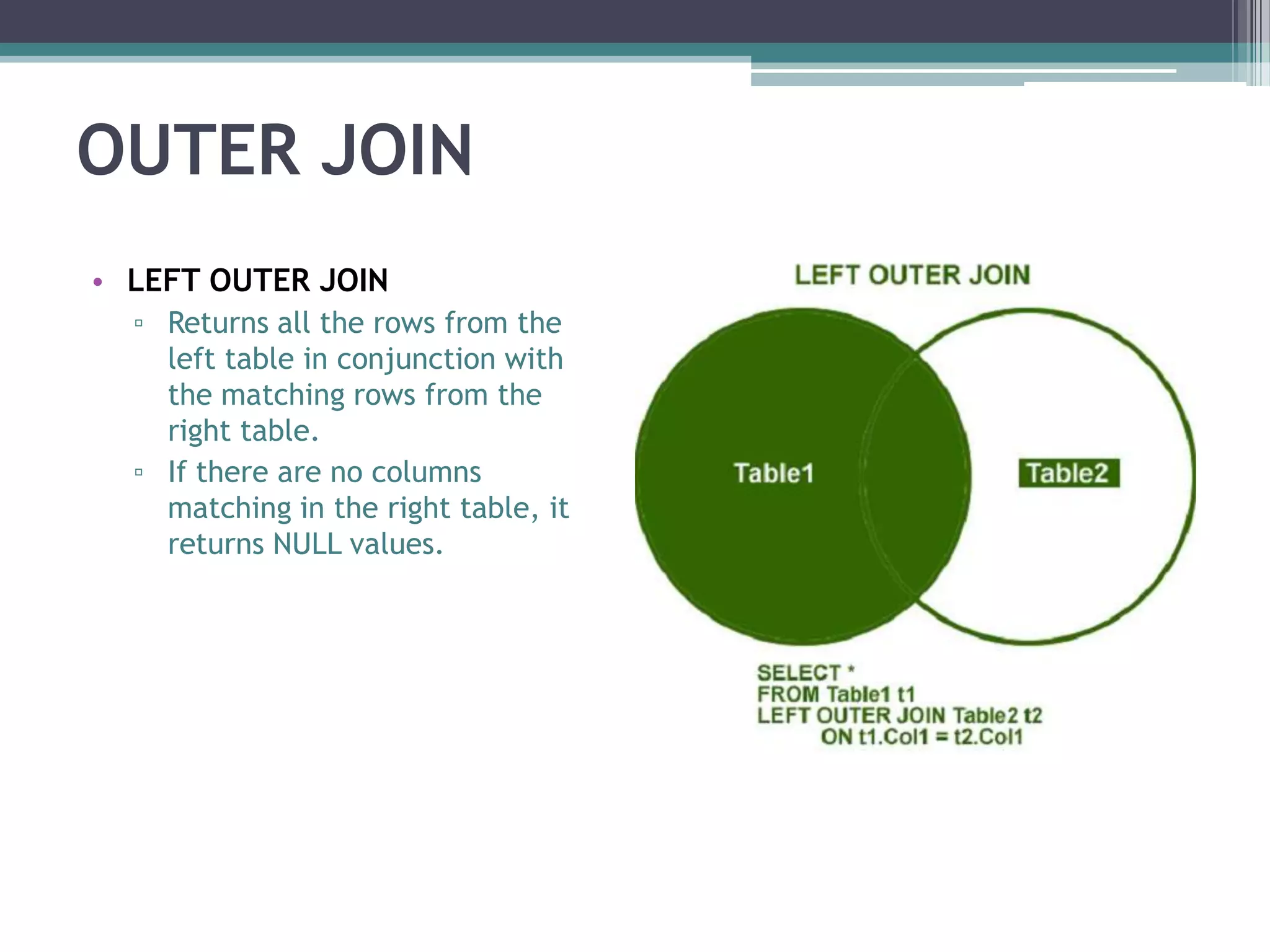OUTER JOIN
• LEFT OUTER JOIN
▫ Returns all the rows from the
left table in conjunction with
the matching rows from the
right table.
▫ If there are no columns
matching in the right table, it
returns NULL values.
 
