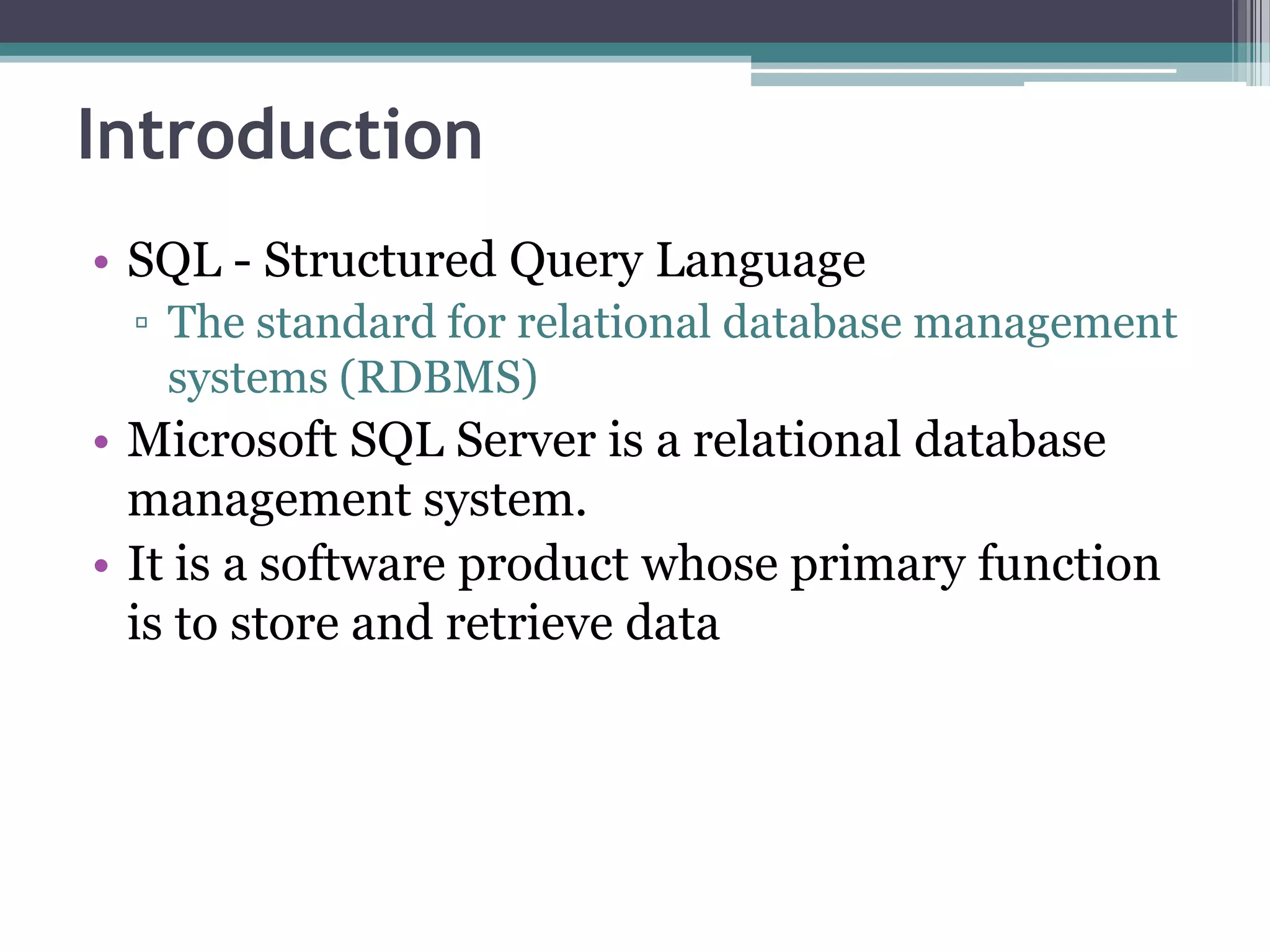 Introduction
• SQL - Structured Query Language
▫ The standard for relational database management
systems (RDBMS)
• Microsoft SQL Server is a relational database
management system.
• It is a software product whose primary function
is to store and retrieve data
 