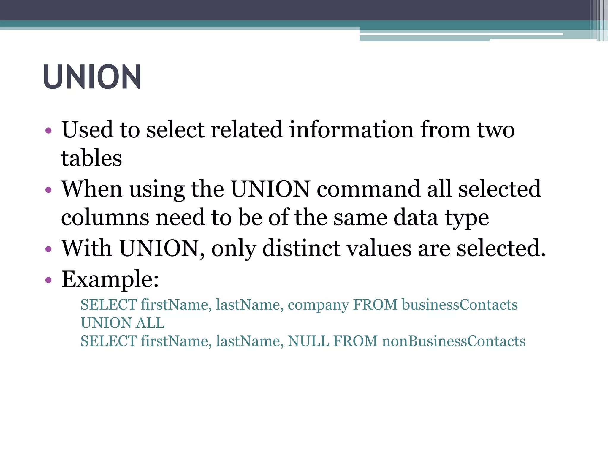 UNION
• Used to select related information from two
tables
• When using the UNION command all selected
columns need to be of the same data type
• With UNION, only distinct values are selected.
• Example:
SELECT firstName, lastName, company FROM businessContacts
UNION ALL
SELECT firstName, lastName, NULL FROM nonBusinessContacts
 