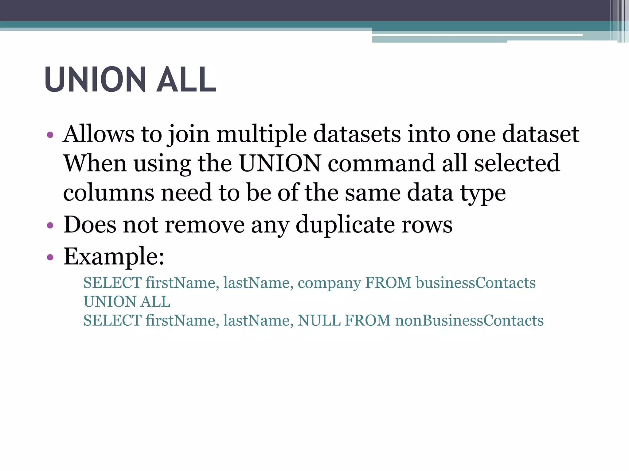 UNION ALL
• Allows to join multiple datasets into one dataset
When using the UNION command all selected
columns need to be of the same data type
• Does not remove any duplicate rows
• Example:
SELECT firstName, lastName, company FROM businessContacts
UNION ALL
SELECT firstName, lastName, NULL FROM nonBusinessContacts
 
