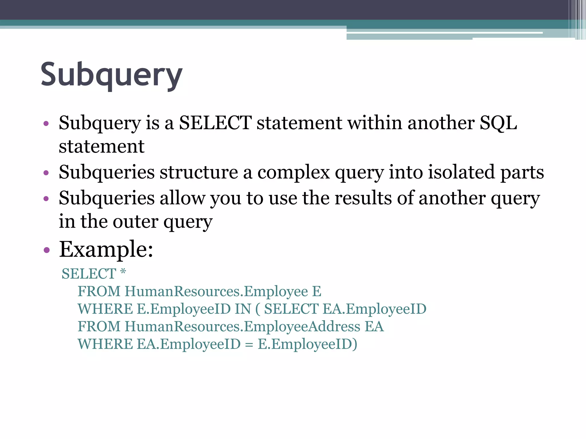 Subquery
• Subquery is a SELECT statement within another SQL
statement
• Subqueries structure a complex query into isolated parts
• Subqueries allow you to use the results of another query
in the outer query
• Example:
SELECT *
FROM HumanResources.Employee E
WHERE E.EmployeeID IN ( SELECT EA.EmployeeID
FROM HumanResources.EmployeeAddress EA
WHERE EA.EmployeeID = E.EmployeeID)
 
