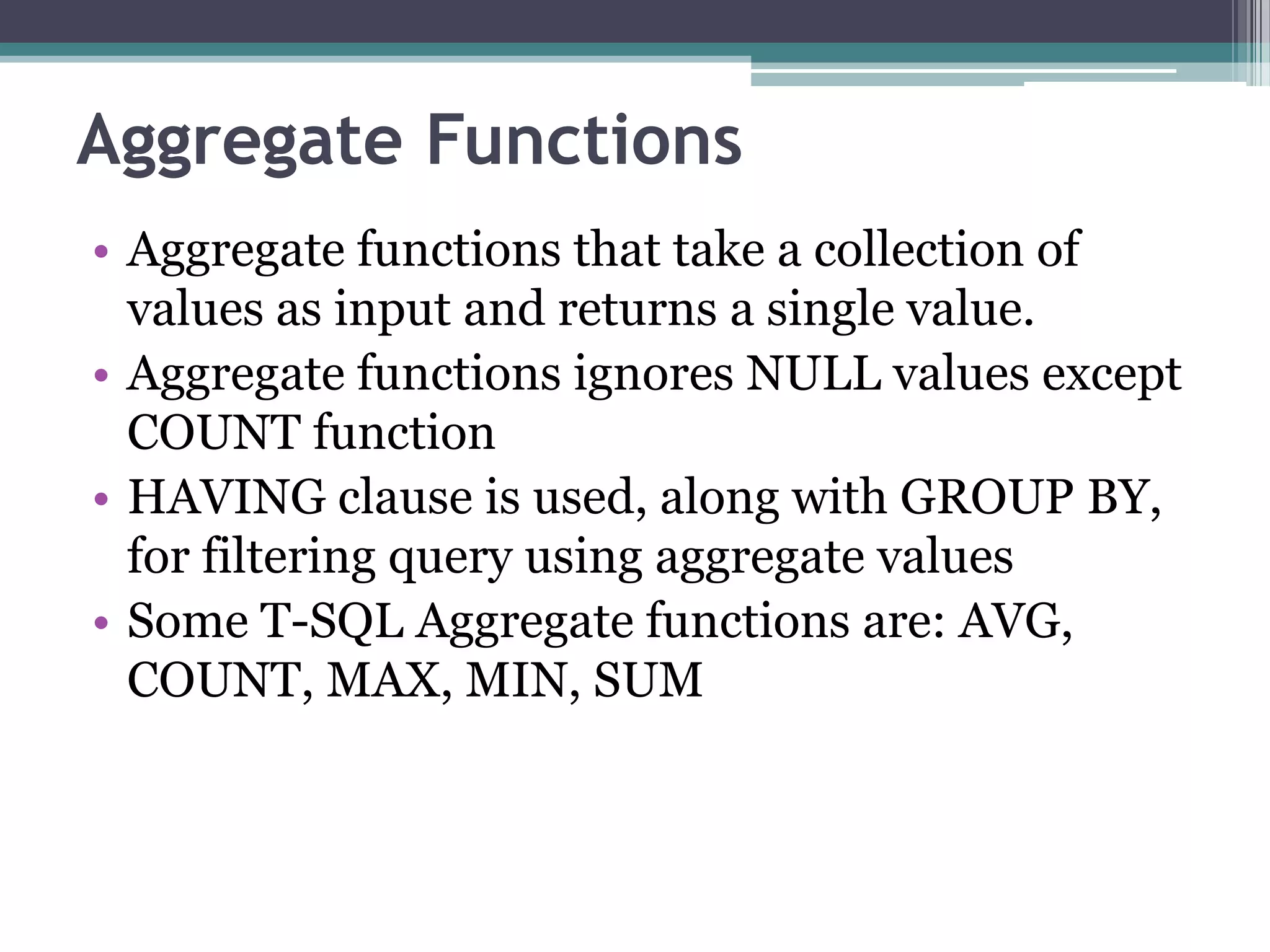 Aggregate Functions
• Aggregate functions that take a collection of
values as input and returns a single value.
• Aggregate functions ignores NULL values except
COUNT function
• HAVING clause is used, along with GROUP BY,
for filtering query using aggregate values
• Some T-SQL Aggregate functions are: AVG,
COUNT, MAX, MIN, SUM
 