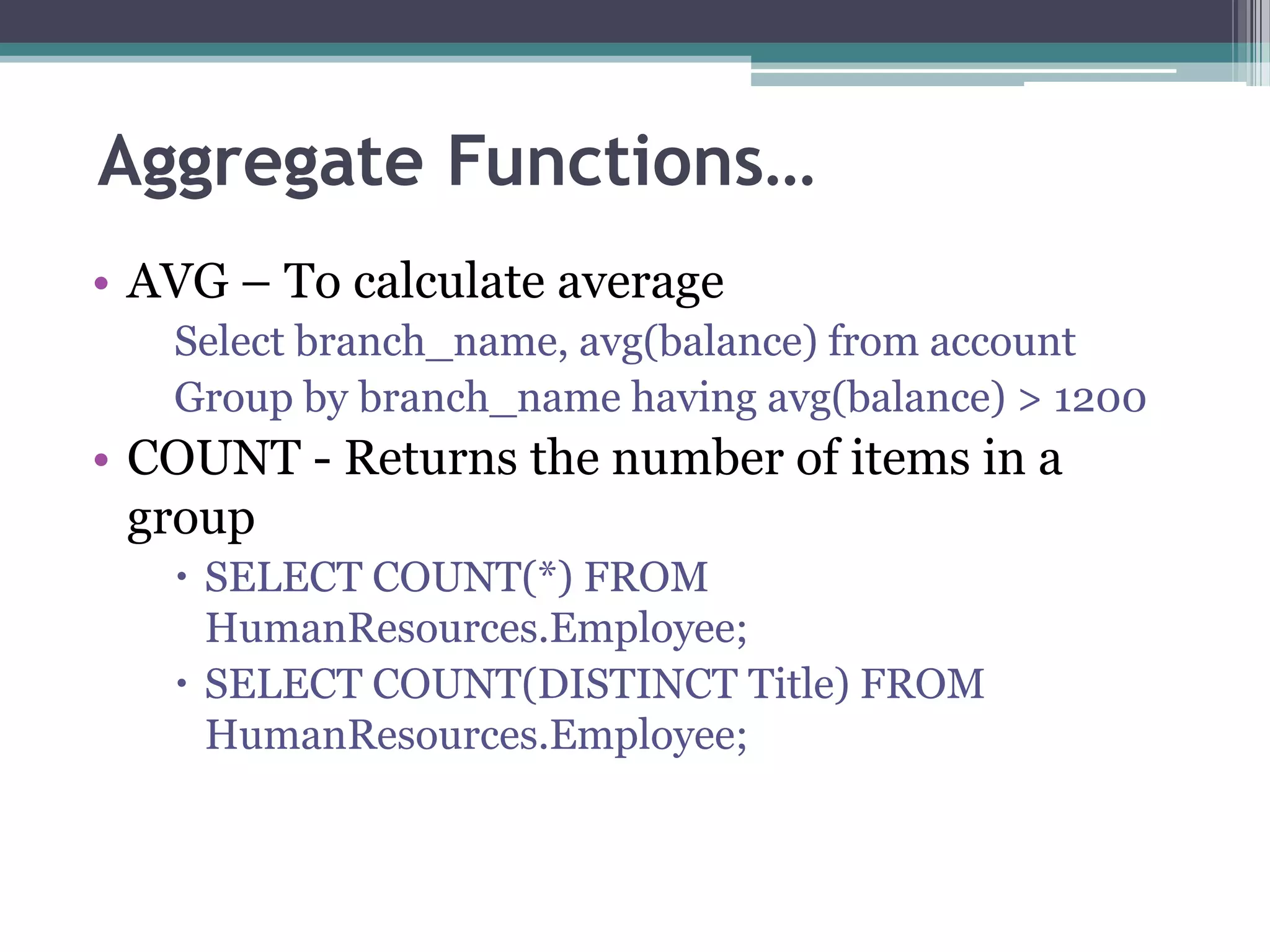Aggregate Functions…
• AVG – To calculate average
Select branch_name, avg(balance) from account
Group by branch_name having avg(balance) > 1200
• COUNT - Returns the number of items in a
group
 SELECT COUNT(*) FROM
HumanResources.Employee;
 SELECT COUNT(DISTINCT Title) FROM
HumanResources.Employee;
 
