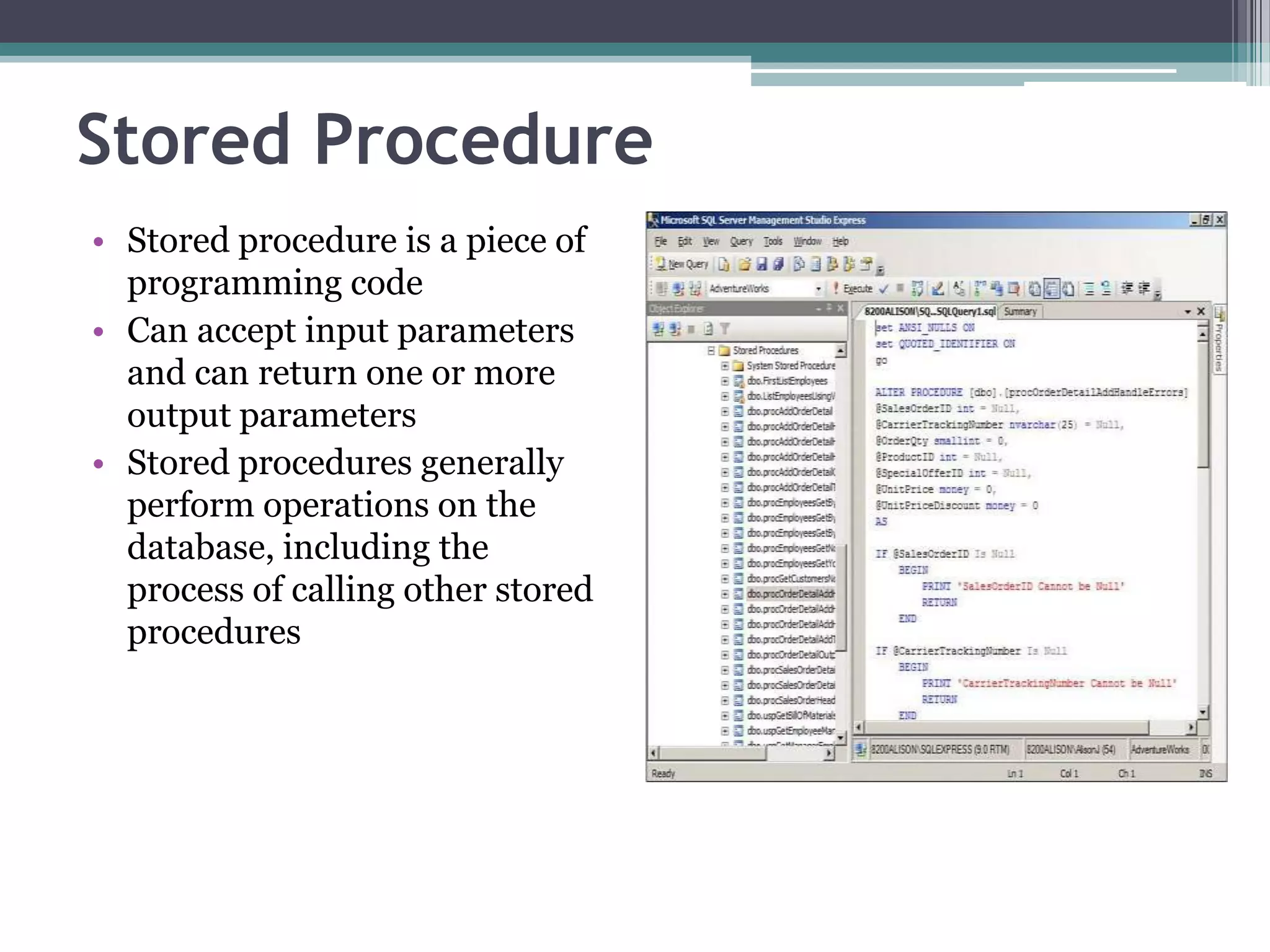 Stored Procedure
• Stored procedure is a piece of
programming code
• Can accept input parameters
and can return one or more
output parameters
• Stored procedures generally
perform operations on the
database, including the
process of calling other stored
procedures
 