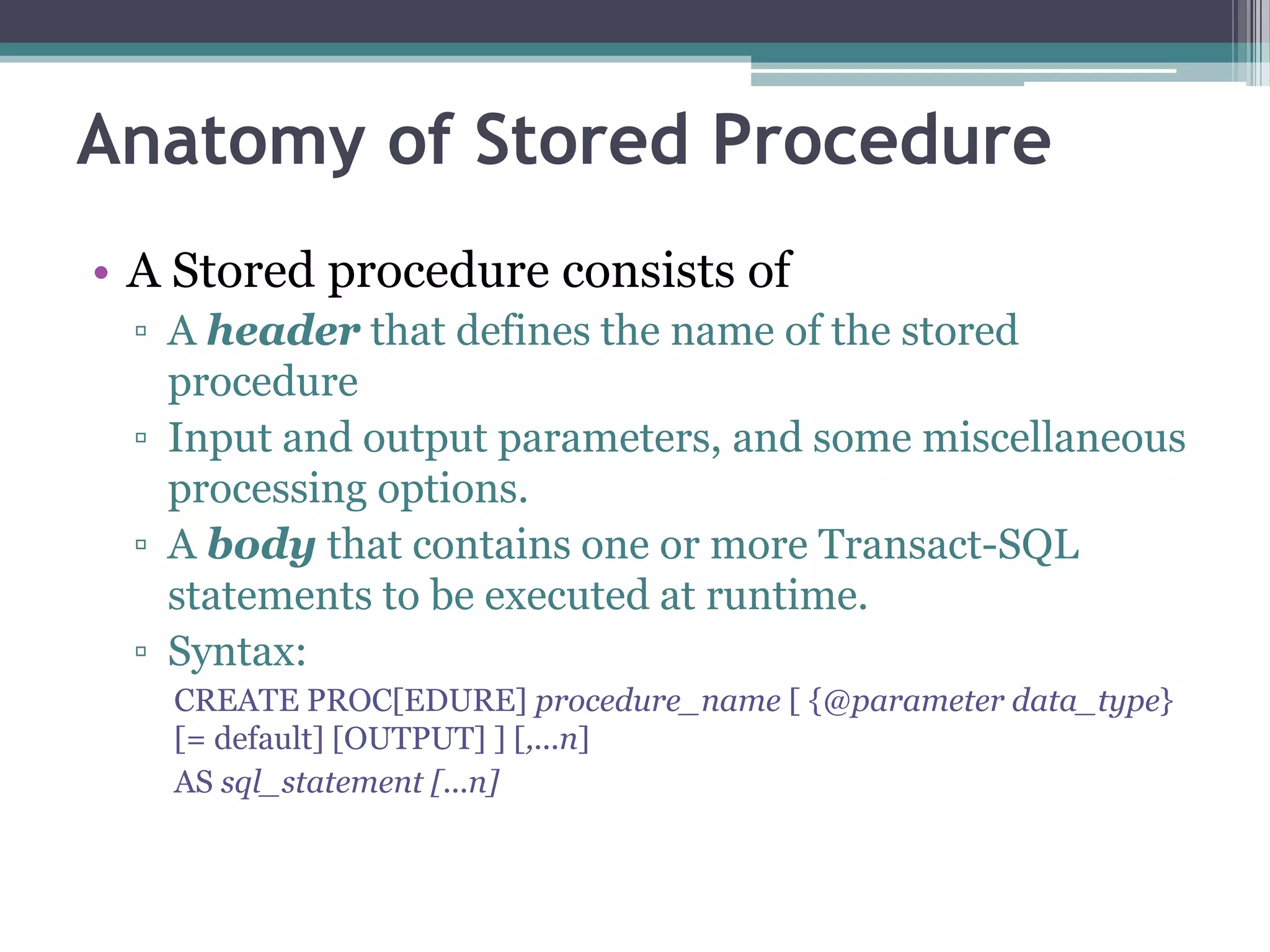 Anatomy of Stored Procedure
• A Stored procedure consists of
▫ A header that defines the name of the stored
procedure
▫ Input and output parameters, and some miscellaneous
processing options.
▫ A body that contains one or more Transact-SQL
statements to be executed at runtime.
▫ Syntax:
CREATE PROC[EDURE] procedure_name [ {@parameter data_type}
[= default] [OUTPUT] ] [,...n]
AS sql_statement [...n]
 