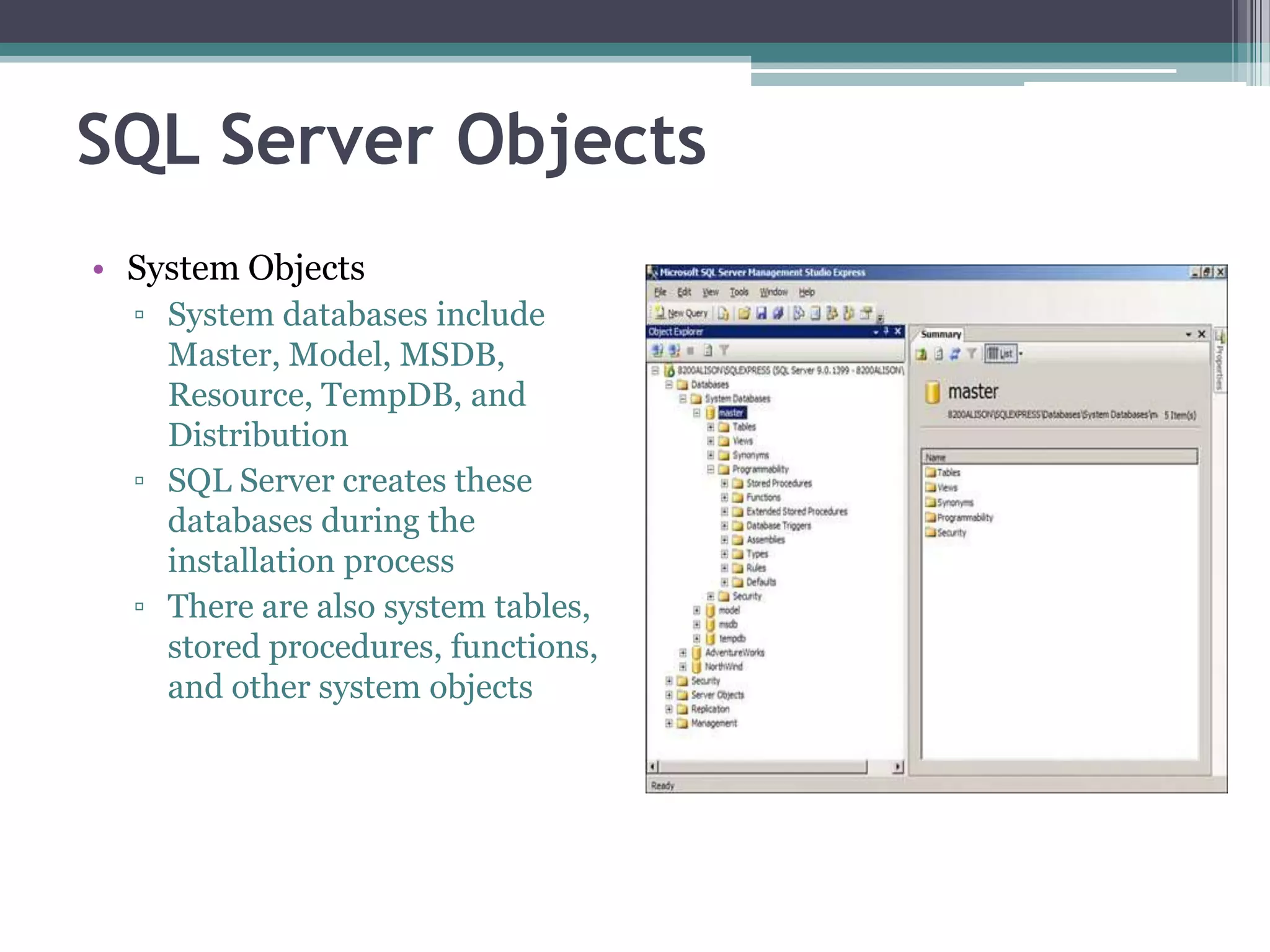 SQL Server Objects
• System Objects
▫ System databases include
Master, Model, MSDB,
Resource, TempDB, and
Distribution
▫ SQL Server creates these
databases during the
installation process
▫ There are also system tables,
stored procedures, functions,
and other system objects
 