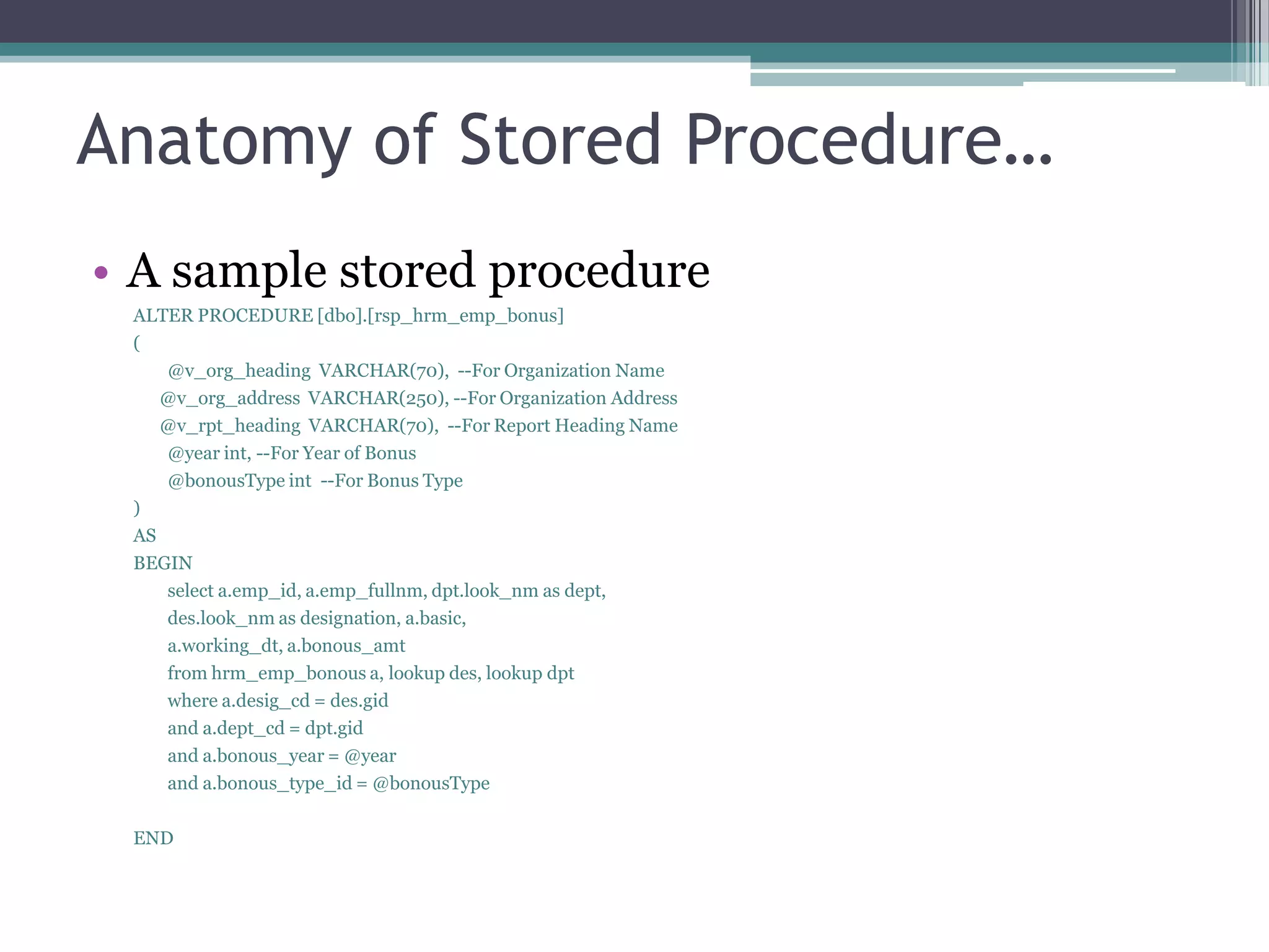 Anatomy of Stored Procedure…
• A sample stored procedure
ALTER PROCEDURE [dbo].[rsp_hrm_emp_bonus]
(
@v_org_heading VARCHAR(70), --For Organization Name
@v_org_address VARCHAR(250), --For Organization Address
@v_rpt_heading VARCHAR(70), --For Report Heading Name
@year int, --For Year of Bonus
@bonousType int --For Bonus Type
)
AS
BEGIN
select a.emp_id, a.emp_fullnm, dpt.look_nm as dept,
des.look_nm as designation, a.basic,
a.working_dt, a.bonous_amt
from hrm_emp_bonous a, lookup des, lookup dpt
where a.desig_cd = des.gid
and a.dept_cd = dpt.gid
and a.bonous_year = @year
and a.bonous_type_id = @bonousType
END
 