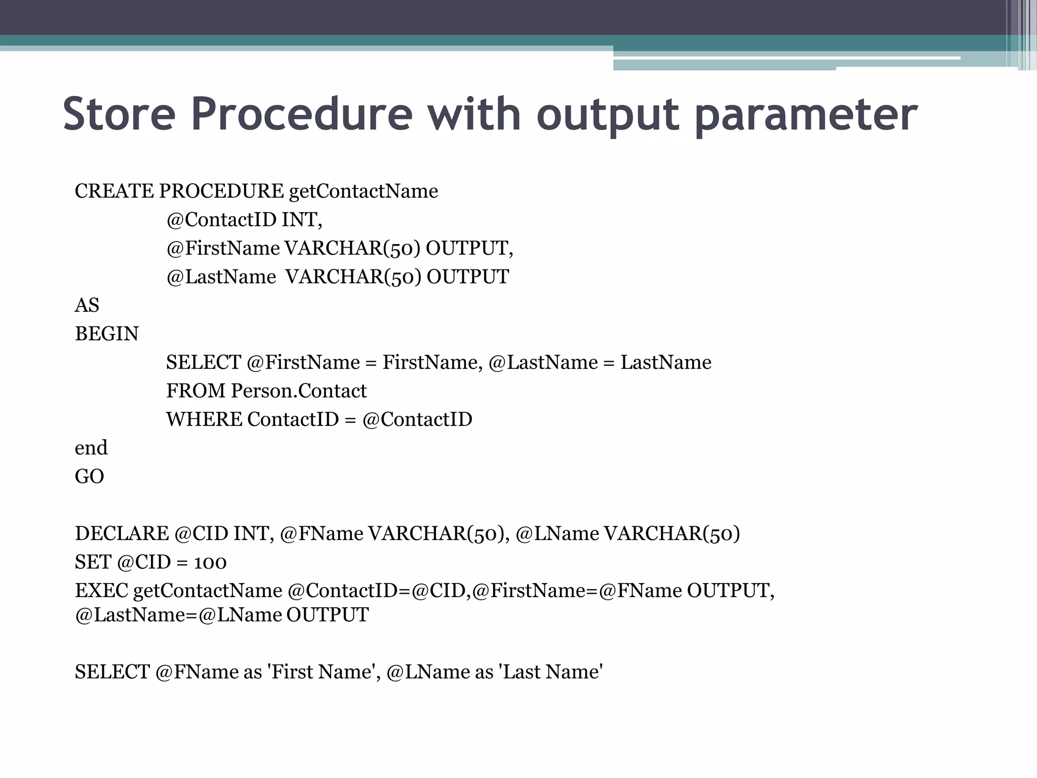 Store Procedure with output parameter
CREATE PROCEDURE getContactName
@ContactID INT,
@FirstName VARCHAR(50) OUTPUT,
@LastName VARCHAR(50) OUTPUT
AS
BEGIN
SELECT @FirstName = FirstName, @LastName = LastName
FROM Person.Contact
WHERE ContactID = @ContactID
end
GO
DECLARE @CID INT, @FName VARCHAR(50), @LName VARCHAR(50)
SET @CID = 100
EXEC getContactName @ContactID=@CID,@FirstName=@FName OUTPUT,
@LastName=@LName OUTPUT
SELECT @FName as 'First Name', @LName as 'Last Name'
 