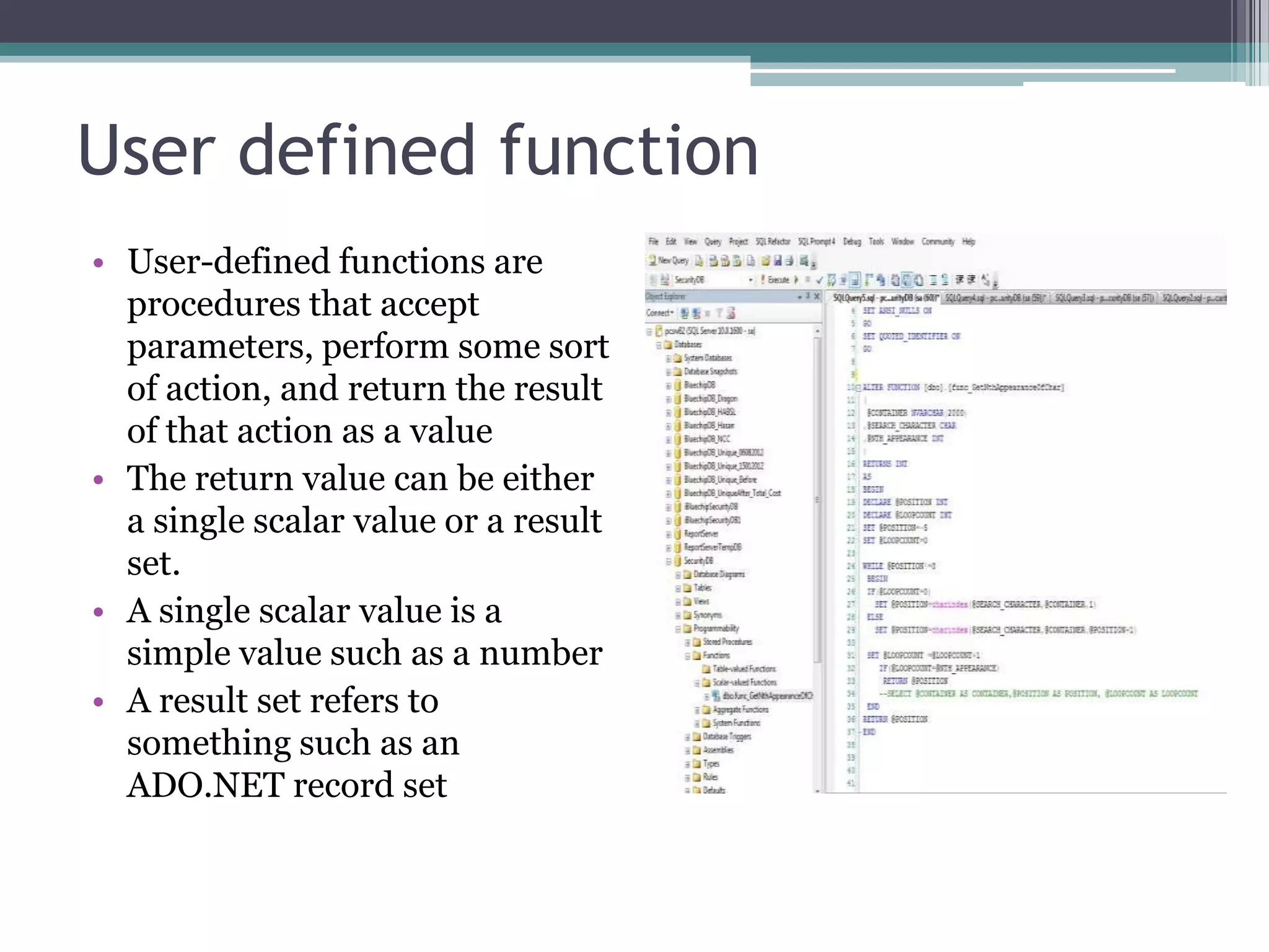 User defined function
• User-defined functions are
procedures that accept
parameters, perform some sort
of action, and return the result
of that action as a value
• The return value can be either
a single scalar value or a result
set.
• A single scalar value is a
simple value such as a number
• A result set refers to
something such as an
ADO.NET record set
 