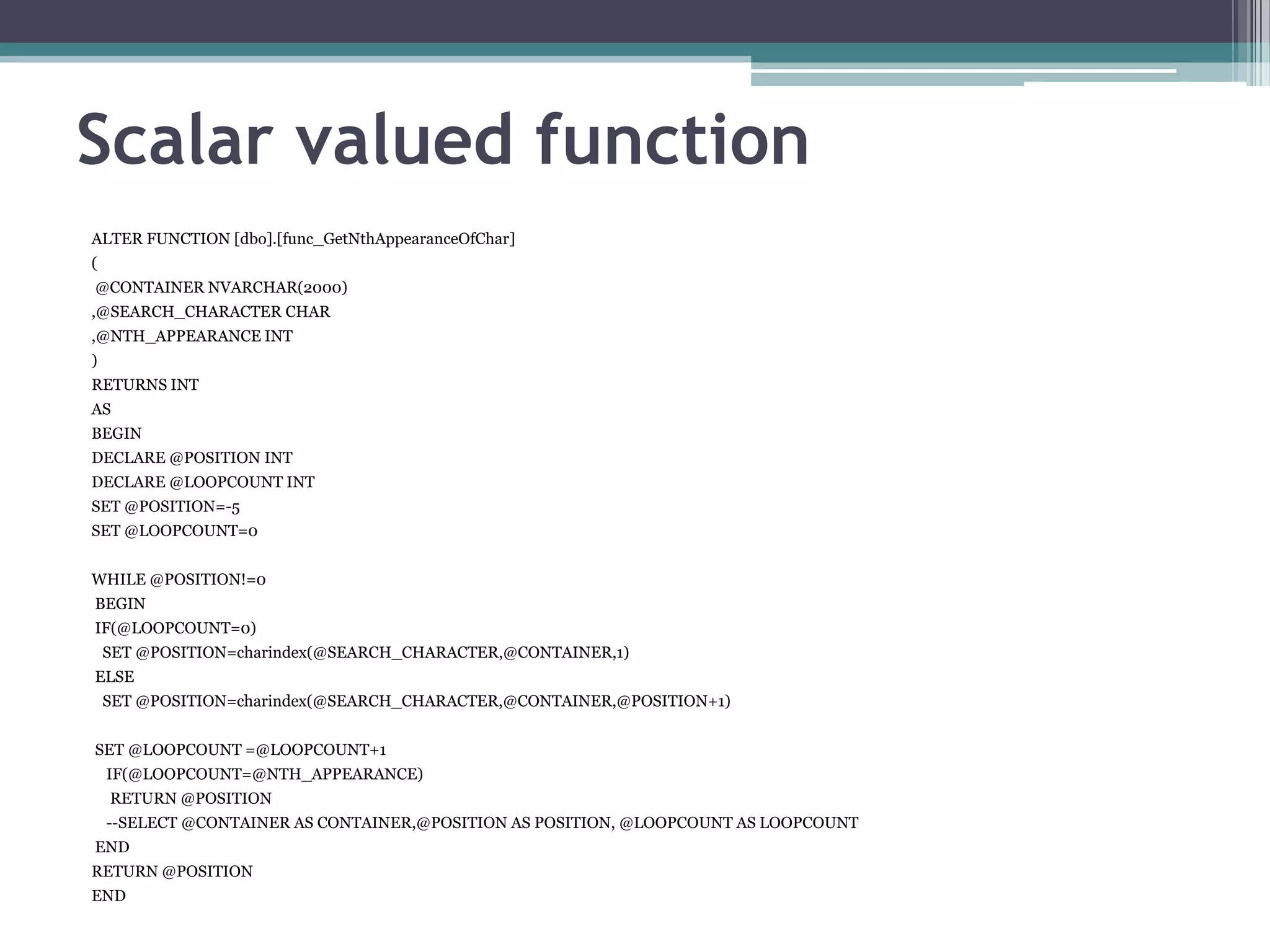 Scalar valued function
ALTER FUNCTION [dbo].[func_GetNthAppearanceOfChar]
(
@CONTAINER NVARCHAR(2000)
,@SEARCH_CHARACTER CHAR
,@NTH_APPEARANCE INT
)
RETURNS INT
AS
BEGIN
DECLARE @POSITION INT
DECLARE @LOOPCOUNT INT
SET @POSITION=-5
SET @LOOPCOUNT=0
WHILE @POSITION!=0
BEGIN
IF(@LOOPCOUNT=0)
SET @POSITION=charindex(@SEARCH_CHARACTER,@CONTAINER,1)
ELSE
SET @POSITION=charindex(@SEARCH_CHARACTER,@CONTAINER,@POSITION+1)
SET @LOOPCOUNT =@LOOPCOUNT+1
IF(@LOOPCOUNT=@NTH_APPEARANCE)
RETURN @POSITION
--SELECT @CONTAINER AS CONTAINER,@POSITION AS POSITION, @LOOPCOUNT AS LOOPCOUNT
END
RETURN @POSITION
END
 