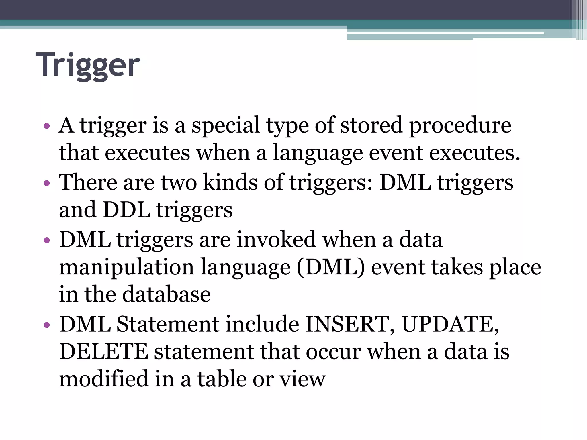 Trigger
• A trigger is a special type of stored procedure
that executes when a language event executes.
• There are two kinds of triggers: DML triggers
and DDL triggers
• DML triggers are invoked when a data
manipulation language (DML) event takes place
in the database
• DML Statement include INSERT, UPDATE,
DELETE statement that occur when a data is
modified in a table or view
 