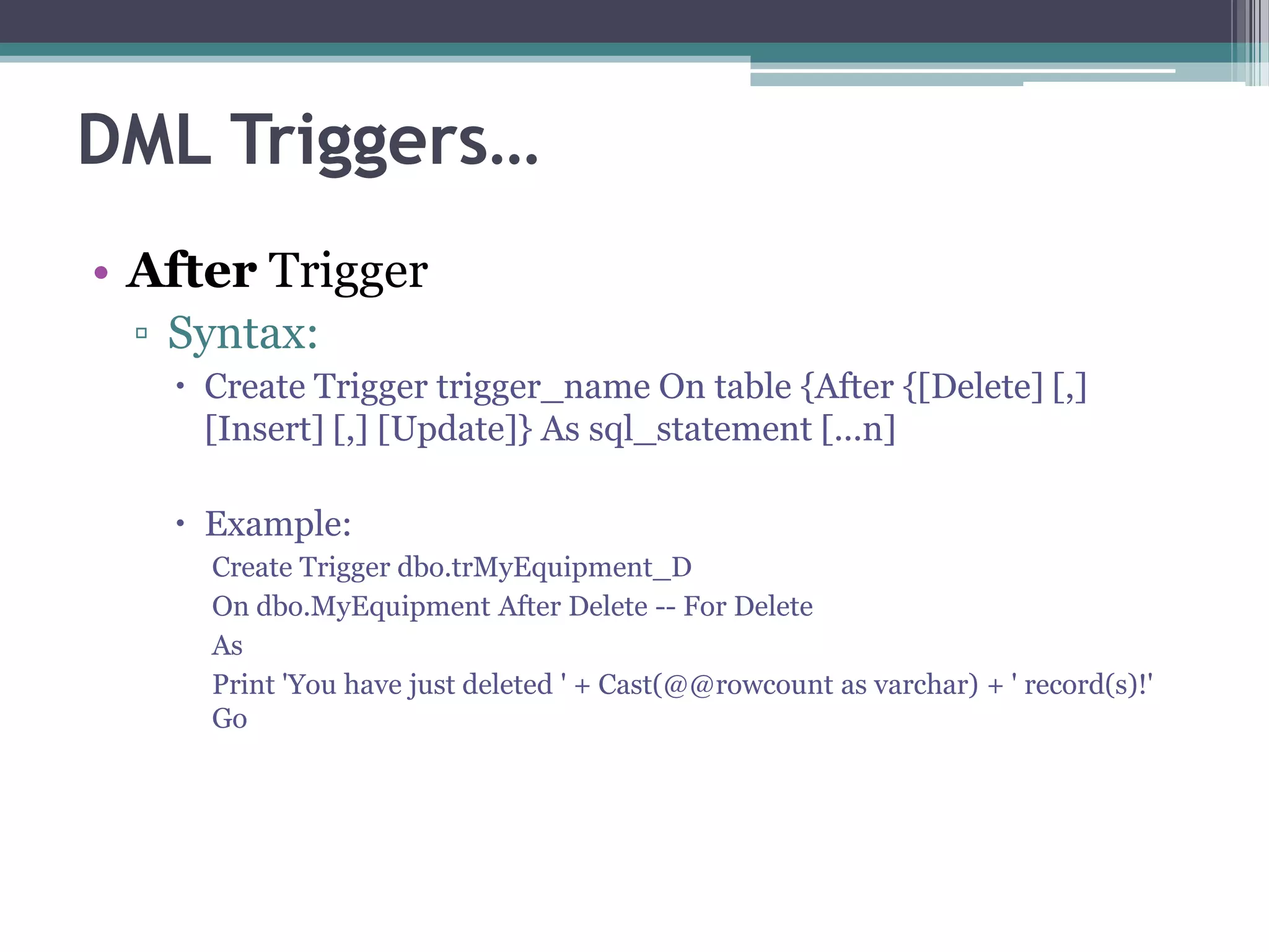 DML Triggers…
• After Trigger
▫ Syntax:
 Create Trigger trigger_name On table {After {[Delete] [,]
[Insert] [,] [Update]} As sql_statement [...n]
 Example:
Create Trigger dbo.trMyEquipment_D
On dbo.MyEquipment After Delete -- For Delete
As
Print 'You have just deleted ' + Cast(@@rowcount as varchar) + ' record(s)!'
Go
 