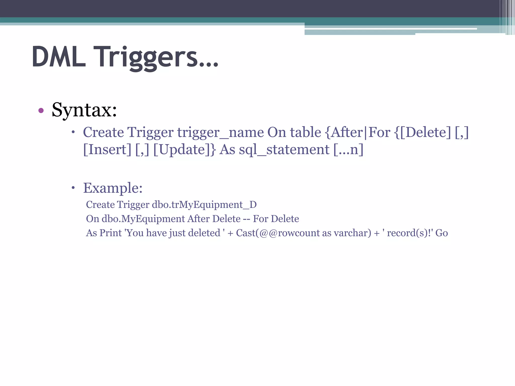 DML Triggers…
• Syntax:
 Create Trigger trigger_name On table {After|For {[Delete] [,]
[Insert] [,] [Update]} As sql_statement [...n]
 Example:
Create Trigger dbo.trMyEquipment_D
On dbo.MyEquipment After Delete -- For Delete
As Print 'You have just deleted ' + Cast(@@rowcount as varchar) + ' record(s)!' Go
 