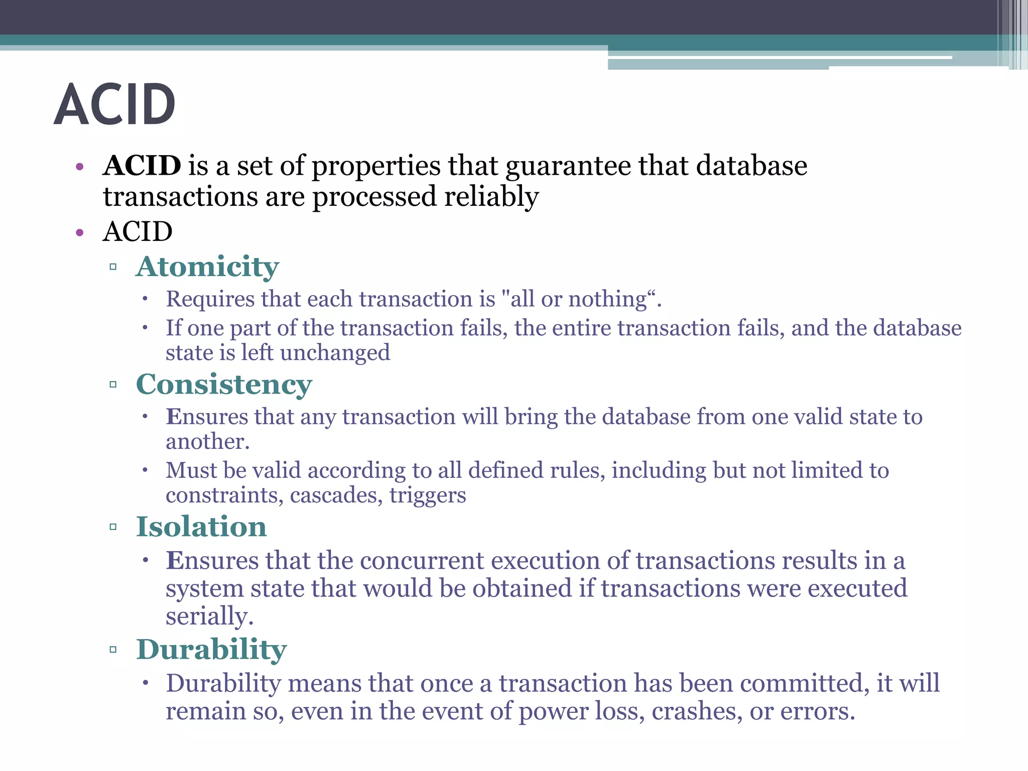 ACID
• ACID is a set of properties that guarantee that database
transactions are processed reliably
• ACID
▫ Atomicity
 Requires that each transaction is "all or nothing“.
 If one part of the transaction fails, the entire transaction fails, and the database
state is left unchanged
▫ Consistency
 Ensures that any transaction will bring the database from one valid state to
another.
 Must be valid according to all defined rules, including but not limited to
constraints, cascades, triggers
▫ Isolation
 Ensures that the concurrent execution of transactions results in a
system state that would be obtained if transactions were executed
serially.
▫ Durability
 Durability means that once a transaction has been committed, it will
remain so, even in the event of power loss, crashes, or errors.
 