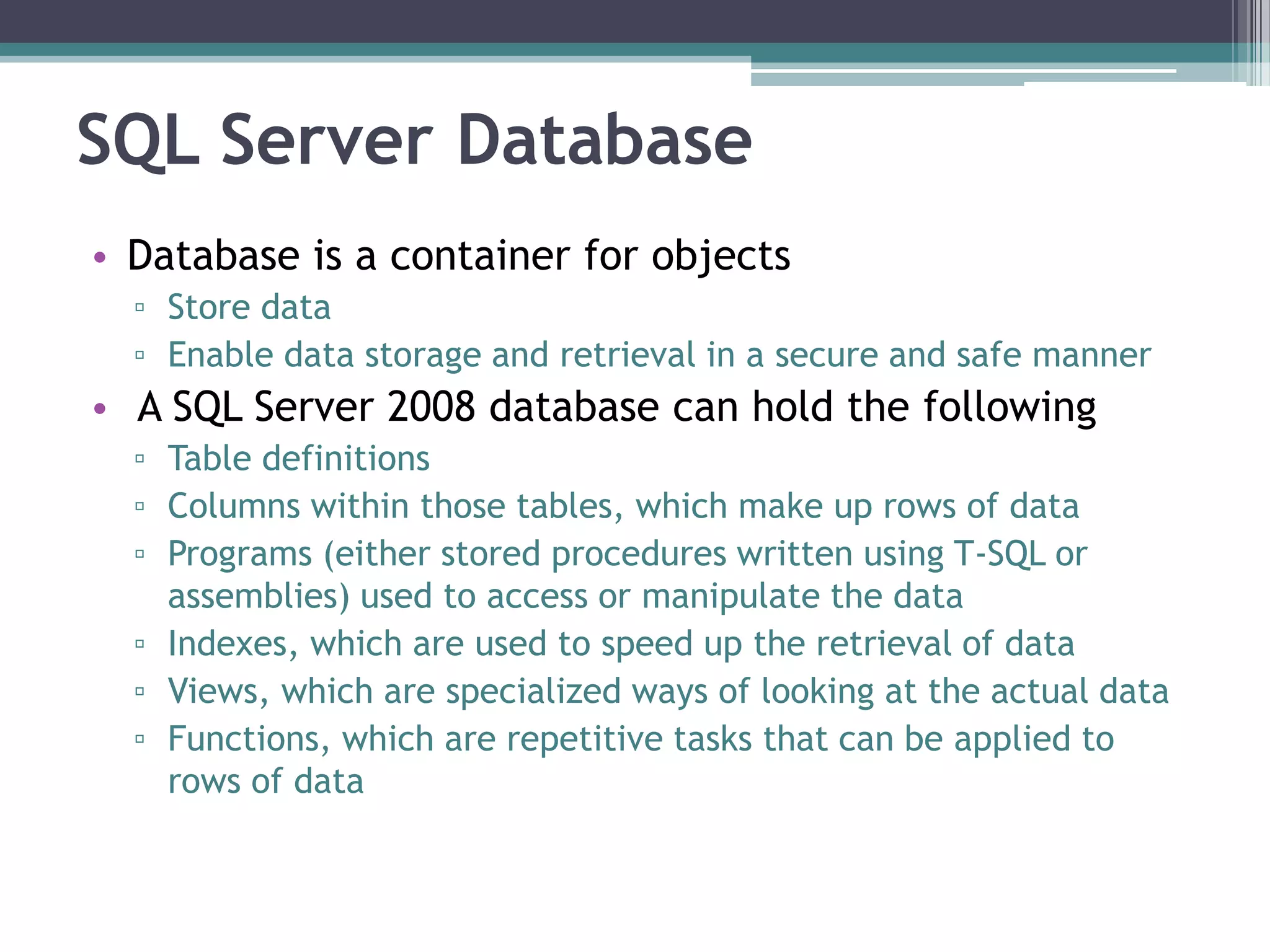 SQL Server Database
• Database is a container for objects
▫ Store data
▫ Enable data storage and retrieval in a secure and safe manner
• A SQL Server 2008 database can hold the following
▫ Table definitions
▫ Columns within those tables, which make up rows of data
▫ Programs (either stored procedures written using T-SQL or
assemblies) used to access or manipulate the data
▫ Indexes, which are used to speed up the retrieval of data
▫ Views, which are specialized ways of looking at the actual data
▫ Functions, which are repetitive tasks that can be applied to
rows of data
 